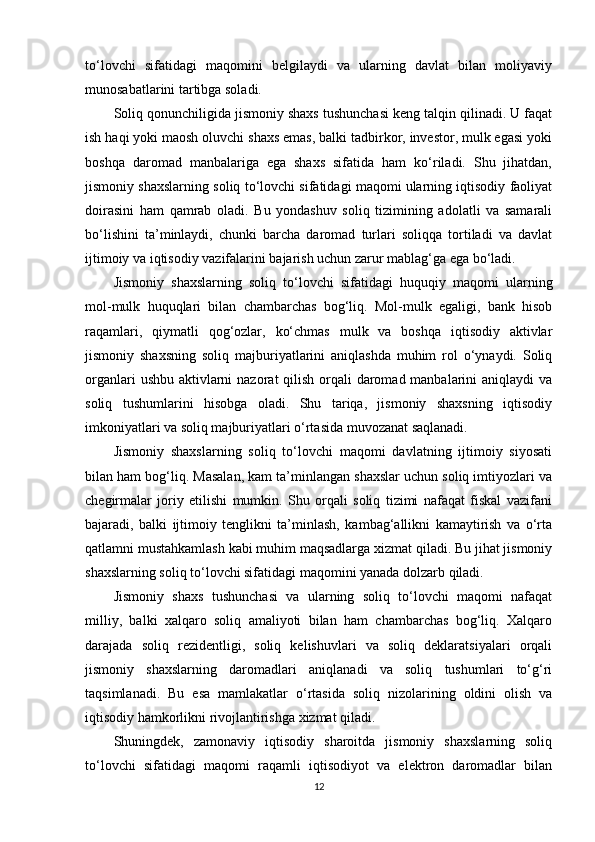 to‘lovchi   sifatidagi   maqomini   belgilaydi   va   ularning   davlat   bilan   moliyaviy
munosabatlarini tartibga soladi.
Soliq qonunchiligida jismoniy shaxs tushunchasi keng talqin qilinadi. U faqat
ish haqi yoki maosh oluvchi shaxs emas, balki tadbirkor, investor, mulk egasi yoki
boshqa   daromad   manbalariga   ega   shaxs   sifatida   ham   ko‘riladi.   Shu   jihatdan,
jismoniy shaxslarning soliq to‘lovchi sifatidagi maqomi ularning iqtisodiy faoliyat
doirasini   ham   qamrab   oladi.   Bu   yondashuv   soliq   tizimining   adolatli   va   samarali
bo‘lishini   ta’minlaydi,   chunki   barcha   daromad   turlari   soliqqa   tortiladi   va   davlat
ijtimoiy va iqtisodiy vazifalarini bajarish uchun zarur mablag‘ga ega bo‘ladi.
Jismoniy   shaxslarning   soliq   to‘lovchi   sifatidagi   huquqiy   maqomi   ularning
mol-mulk   huquqlari   bilan   chambarchas   bog‘liq.   Mol-mulk   egaligi,   bank   hisob
raqamlari,   qiymatli   qog‘ozlar,   ko‘chmas   mulk   va   boshqa   iqtisodiy   aktivlar
jismoniy   shaxsning   soliq   majburiyatlarini   aniqlashda   muhim   rol   o‘ynaydi.   Soliq
organlari  ushbu aktivlarni  nazorat qilish orqali daromad manbalarini  aniqlaydi va
soliq   tushumlarini   hisobga   oladi.   Shu   tariqa,   jismoniy   shaxsning   iqtisodiy
imkoniyatlari va soliq majburiyatlari o‘rtasida muvozanat saqlanadi.
Jismoniy   shaxslarning   soliq   to‘lovchi   maqomi   davlatning   ijtimoiy   siyosati
bilan ham bog‘liq. Masalan, kam ta’minlangan shaxslar uchun soliq imtiyozlari va
chegirmalar   joriy   etilishi   mumkin.   Shu   orqali   soliq   tizimi   nafaqat   fiskal   vazifani
bajaradi,   balki   ijtimoiy   tenglikni   ta’minlash,   kambag‘allikni   kamaytirish   va   o‘rta
qatlamni mustahkamlash kabi muhim maqsadlarga xizmat qiladi. Bu jihat jismoniy
shaxslarning soliq to‘lovchi sifatidagi maqomini yanada dolzarb qiladi.
Jismoniy   shaxs   tushunchasi   va   ularning   soliq   to‘lovchi   maqomi   nafaqat
milliy,   balki   xalqaro   soliq   amaliyoti   bilan   ham   chambarchas   bog‘liq.   Xalqaro
darajada   soliq   rezidentligi,   soliq   kelishuvlari   va   soliq   deklaratsiyalari   orqali
jismoniy   shaxslarning   daromadlari   aniqlanadi   va   soliq   tushumlari   to‘g‘ri
taqsimlanadi.   Bu   esa   mamlakatlar   o‘rtasida   soliq   nizolarining   oldini   olish   va
iqtisodiy hamkorlikni rivojlantirishga xizmat qiladi.
Shuningdek,   zamonaviy   iqtisodiy   sharoitda   jismoniy   shaxslarning   soliq
to‘lovchi   sifatidagi   maqomi   raqamli   iqtisodiyot   va   elektron   daromadlar   bilan
12 