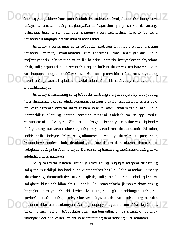 bog‘liq yangiliklarni ham qamrab oladi. Masofaviy mehnat, frilanserlik faoliyati va
onlayn   daromadlar   soliq   majburiyatlarini   bajarishni   yangi   shakllarda   amalga
oshirishni   talab   qiladi.   Shu   bois,   jismoniy   shaxs   tushunchasi   dinamik   bo‘lib,   u
iqtisodiy va huquqiy o‘zgarishlarga moslashadi.
Jismoniy   shaxslarning   soliq   to‘lovchi   sifatidagi   huquqiy   maqomi   ularning
iqtisodiy   huquqiy   madaniyatini   rivojlantirishda   ham   ahamiyatlidir.   Soliq
majburiyatlarini   o‘z   vaqtida   va   to‘liq   bajarish,   qonuniy   imtiyozlardan   foydalana
olish,   soliq  organlari   bilan   samarali   aloqada   bo‘lish   shaxsning   moliyaviy   intizom
va   huquqiy   ongini   shakllantiradi.   Bu   esa   jamiyatda   soliq   madaniyatining
rivojlanishiga   xizmat   qiladi   va   davlat   bilan   ishonchli   moliyaviy   munosabatlarni
mustahkamlaydi.
Jismoniy shaxslarning soliq to‘lovchi sifatidagi maqomi iqtisodiy faoliyatning
turli  shakllarini qamrab oladi. Masalan,  ish haqi oluvchi, tadbirkor, frilanser  yoki
mulkdan daromad  oluvchi  shaxslar  ham  soliq  to‘lovchi   sifatida  tan olinadi.  Soliq
qonunchiligi   ularning   barcha   daromad   turlarini   aniqlash   va   soliqqa   tortish
mexanizmini   belgilaydi.   Shu   bilan   birga,   jismoniy   shaxslarning   iqtisodiy
faoliyatining   xususiyati   ularning   soliq   majburiyatlarini   shakllantiradi.   Masalan,
tadbirkorlik   faoliyati   bilan   shug‘ullanuvchi   jismoniy   shaxslar   ko‘proq   soliq
hisobotlarini   taqdim   etadi,   dividend   yoki   foiz   daromadlari   oluvchi   shaxslar   esa
soliqlarni boshqa tartibda to‘laydi. Bu esa soliq tizimining moslashuvchanligini va
adolatliligini ta’minlaydi.
Soliq   to‘lovchi   sifatida   jismoniy   shaxslarning   huquqiy   maqomi   davlatning
soliq  ma’murchiligi  faoliyati  bilan  chambarchas  bog‘liq.  Soliq organlari   jismoniy
shaxslarning   daromadlarini   nazorat   qilish,   soliq   hisobotlarini   qabul   qilish   va
soliqlarni   hisoblash   bilan   shug‘ullanadi.   Shu   jarayonlarda   jismoniy   shaxslarning
huquqlari   himoya   qilinishi   lozim.   Masalan,   noto‘g‘ri   hisoblangan   soliqlarni
qaytarib   olish,   soliq   imtiyozlaridan   foydalanish   va   soliq   organlaridan
tushuntirishlar olish imkoniyati ularning huquqiy maqomini mustahkamlaydi. Shu
bilan   birga,   soliq   to‘lovchilarning   majburiyatlarini   bajarmaslik   qonuniy
javobgarlikka olib keladi, bu esa soliq tizimining samaradorligini ta’minlaydi.
13 