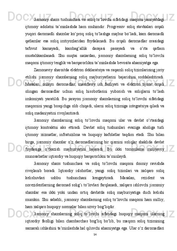 Jismoniy shaxs tushunchasi va soliq to‘lovchi sifatidagi maqomi jamiyatdagi
ijtimoiy   adolatni   ta’minlashda   ham   muhimdir.   Progressiv   soliq   stavkalari   orqali
yuqori daromadli shaxslar ko‘proq soliq to‘lashga majbur bo‘ladi, kam daromadli
qatlamlar   esa   soliq   imtiyozlaridan   foydalanadi.   Bu   orqali   daromadlar   orasidagi
tafovut   kamayadi,   kambag‘allik   darajasi   pasayadi   va   o‘rta   qatlam
mustahkamlanadi.   Shu   nuqtai   nazardan,   jismoniy   shaxslarning   soliq   to‘lovchi
maqomi ijtimoiy tenglik va barqarorlikni ta’minlashda bevosita ahamiyatga ega.
Zamonaviy sharoitda elektron deklaratsiya va raqamli soliq tizimlarining joriy
etilishi   jismoniy   shaxslarning   soliq   majburiyatlarini   bajarishini   soddalashtiradi.
Masalan,   onlayn   daromadlar,   masofaviy   ish   faoliyati   va   elektron   tijorat   orqali
olingan   daromadlar   uchun   soliq   hisobotlarini   yuborish   va   soliqlarni   to‘lash
imkoniyati   yaratildi.   Bu   jarayon   jismoniy   shaxslarning   soliq   to‘lovchi   sifatidagi
maqomini yangi bosqichga olib chiqadi, ularni soliq tizimiga integratsiya qiladi va
soliq madaniyatini rivojlantiradi.
Jismoniy   shaxslarning   soliq   to‘lovchi   maqomi   ular   va   davlat   o‘rtasidagi
ijtimoiy   kontraktni   aks   ettiradi.   Davlat   soliq   tushumlari   evaziga   aholiga   turli
ijtimoiy   xizmatlar,   infratuzilma   va   huquqiy   kafolatlar   taqdim   etadi.   Shu   bilan
birga,   jismoniy   shaxslar   o‘z   daromadlarining   bir   qismini   soliqlar   shaklida   davlat
foydasiga   o‘tkazish   majburiyatini   bajaradi.   Bu   ikki   tomonlama   moliyaviy
munosabatlar iqtisodiy va huquqiy barqarorlikni ta’minlaydi.
Jismoniy   shaxs   tushunchasi   va   soliq   to‘lovchi   maqomi   doimiy   ravishda
rivojlanib   boradi.   Iqtisodiy   islohotlar,   yangi   soliq   tizimlari   va   xalqaro   soliq
kelishuvlari   ushbu   tushunchani   kengaytiradi.   Masalan,   rezident   va
norezidentlarning daromad solig‘i to‘lovlari farqlanadi, xalqaro ishlovchi jismoniy
shaxslar   esa   ikki   yoki   undan   ortiq   davlatda   soliq   majburiyatiga   duch   kelishi
mumkin.   Shu   sababli,   jismoniy   shaxslarning   soliq   to‘lovchi   maqomi   ham   milliy,
ham xalqaro huquqiy normalar bilan uzviy bog‘liqdir.
Jismoniy   shaxslarning   soliq   to‘lovchi   sifatidagi   huquqiy   maqomi   ularning
iqtisodiy   faolligi   bilan   chambarchas   bog‘liq   bo‘lib,   bu   maqom   soliq   tizimining
samarali ishlashini ta’minlashda hal qiluvchi ahamiyatga ega. Ular o‘z daromadlari
14 