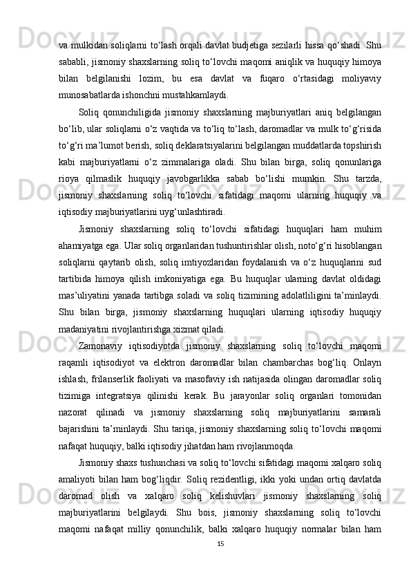 va mulkidan soliqlarni to‘lash orqali davlat budjetiga sezilarli hissa qo‘shadi. Shu
sababli, jismoniy shaxslarning soliq to‘lovchi maqomi aniqlik va huquqiy himoya
bilan   belgilanishi   lozim,   bu   esa   davlat   va   fuqaro   o‘rtasidagi   moliyaviy
munosabatlarda ishonchni mustahkamlaydi.
Soliq   qonunchiligida   jismoniy   shaxslarning   majburiyatlari   aniq   belgilangan
bo‘lib, ular soliqlarni o‘z vaqtida va to‘liq to‘lash, daromadlar va mulk to‘g‘risida
to‘g‘ri ma’lumot berish, soliq deklaratsiyalarini belgilangan muddatlarda topshirish
kabi   majburiyatlarni   o‘z   zimmalariga   oladi.   Shu   bilan   birga,   soliq   qonunlariga
rioya   qilmaslik   huquqiy   javobgarlikka   sabab   bo‘lishi   mumkin.   Shu   tarzda,
jismoniy   shaxslarning   soliq   to‘lovchi   sifatidagi   maqomi   ularning   huquqiy   va
iqtisodiy majburiyatlarini uyg‘unlashtiradi.
Jismoniy   shaxslarning   soliq   to‘lovchi   sifatidagi   huquqlari   ham   muhim
ahamiyatga ega. Ular soliq organlaridan tushuntirishlar olish, noto‘g‘ri hisoblangan
soliqlarni   qaytarib   olish,   soliq   imtiyozlaridan   foydalanish   va   o‘z   huquqlarini   sud
tartibida   himoya   qilish   imkoniyatiga   ega.   Bu   huquqlar   ularning   davlat   oldidagi
mas’uliyatini   yanada   tartibga  soladi   va   soliq   tizimining  adolatliligini   ta’minlaydi.
Shu   bilan   birga,   jismoniy   shaxslarning   huquqlari   ularning   iqtisodiy   huquqiy
madaniyatini rivojlantirishga xizmat qiladi.
Zamonaviy   iqtisodiyotda   jismoniy   shaxslarning   soliq   to‘lovchi   maqomi
raqamli   iqtisodiyot   va   elektron   daromadlar   bilan   chambarchas   bog‘liq.   Onlayn
ishlash, frilanserlik faoliyati va masofaviy ish natijasida olingan daromadlar soliq
tizimiga   integratsiya   qilinishi   kerak.   Bu   jarayonlar   soliq   organlari   tomonidan
nazorat   qilinadi   va   jismoniy   shaxslarning   soliq   majburiyatlarini   samarali
bajarishini   ta’minlaydi.  Shu  tariqa,  jismoniy  shaxslarning   soliq  to‘lovchi   maqomi
nafaqat huquqiy, balki iqtisodiy jihatdan ham rivojlanmoqda.
Jismoniy shaxs tushunchasi va soliq to‘lovchi sifatidagi maqomi xalqaro soliq
amaliyoti   bilan   ham   bog‘liqdir.   Soliq   rezidentligi,   ikki   yoki   undan   ortiq   davlatda
daromad   olish   va   xalqaro   soliq   kelishuvlari   jismoniy   shaxslarning   soliq
majburiyatlarini   belgilaydi.   Shu   bois,   jismoniy   shaxslarning   soliq   to‘lovchi
maqomi   nafaqat   milliy   qonunchilik,   balki   xalqaro   huquqiy   normalar   bilan   ham
15 