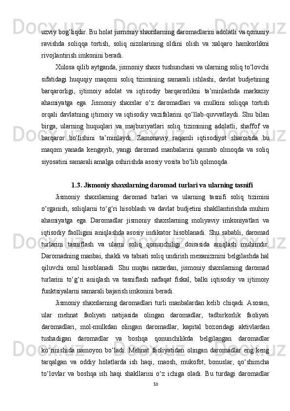uzviy bog‘liqdir. Bu holat jismoniy shaxslarning daromadlarini adolatli va qonuniy
ravishda   soliqqa   tortish,   soliq   nizolarining   oldini   olish   va   xalqaro   hamkorlikni
rivojlantirish imkonini beradi.
Xulosa qilib aytganda, jismoniy shaxs tushunchasi va ularning soliq to‘lovchi
sifatidagi   huquqiy   maqomi   soliq   tizimining   samarali   ishlashi,   davlat   budjetining
barqarorligi,   ijtimoiy   adolat   va   iqtisodiy   barqarorlikni   ta’minlashda   markaziy
ahamiyatga   ega.   Jismoniy   shaxslar   o‘z   daromadlari   va   mulkini   soliqqa   tortish
orqali   davlatning   ijtimoiy   va   iqtisodiy   vazifalarini   qo‘llab-quvvatlaydi.   Shu   bilan
birga,   ularning   huquqlari   va   majburiyatlari   soliq   tizimining   adolatli,   shaffof   va
barqaror   bo‘lishini   ta’minlaydi.   Zamonaviy   raqamli   iqtisodiyot   sharoitida   bu
maqom   yanada   kengayib,   yangi   daromad   manbalarini   qamrab   olmoqda   va   soliq
siyosatini samarali amalga oshirishda asosiy vosita bo‘lib qolmoqda.
1.3. Jismoniy shaxslarning daromad turlari va ularning tasnifi
Jismoniy   shaxslarning   daromad   turlari   va   ularning   tasnifi   soliq   tizimini
o‘rganish,   soliqlarni   to‘g‘ri   hisoblash   va   davlat   budjetini   shakllantirishda   muhim
ahamiyatga   ega.   Daromadlar   jismoniy   shaxslarning   moliyaviy   imkoniyatlari   va
iqtisodiy  faolligini  aniqlashda  asosiy  indikator   hisoblanadi.  Shu  sababli,   daromad
turlarini   tasniflash   va   ularni   soliq   qonunchiligi   doirasida   aniqlash   muhimdir.
Daromadning manbai, shakli va tabiati soliq undirish mexanizmini belgilashda hal
qiluvchi   omil   hisoblanadi.   Shu   nuqtai   nazardan,   jismoniy   shaxslarning   daromad
turlarini   to‘g‘ri   aniqlash   va   tasniflash   nafaqat   fiskal,   balki   iqtisodiy   va   ijtimoiy
funktsiyalarni samarali bajarish imkonini beradi.
Jismoniy   shaxslarning   daromadlari   turli   manbalardan   kelib   chiqadi.   Asosan,
ular   mehnat   faoliyati   natijasida   olingan   daromadlar,   tadbirkorlik   faoliyati
daromadlari,   mol-mulkdan   olingan   daromadlar,   kapital   bozoridagi   aktivlardan
tushadigan   daromadlar   va   boshqa   qonunchilikda   belgilangan   daromadlar
ko‘rinishida   namoyon   bo‘ladi.   Mehnat   faoliyatidan   olingan   daromadlar   eng   keng
tarqalgan   va   oddiy   holatlarda   ish   haqi,   maosh,   mukofot,   bonuslar,   qo‘shimcha
to‘lovlar   va   boshqa   ish   haqi   shakllarini   o‘z   ichiga   oladi.   Bu   turdagi   daromadlar
16 