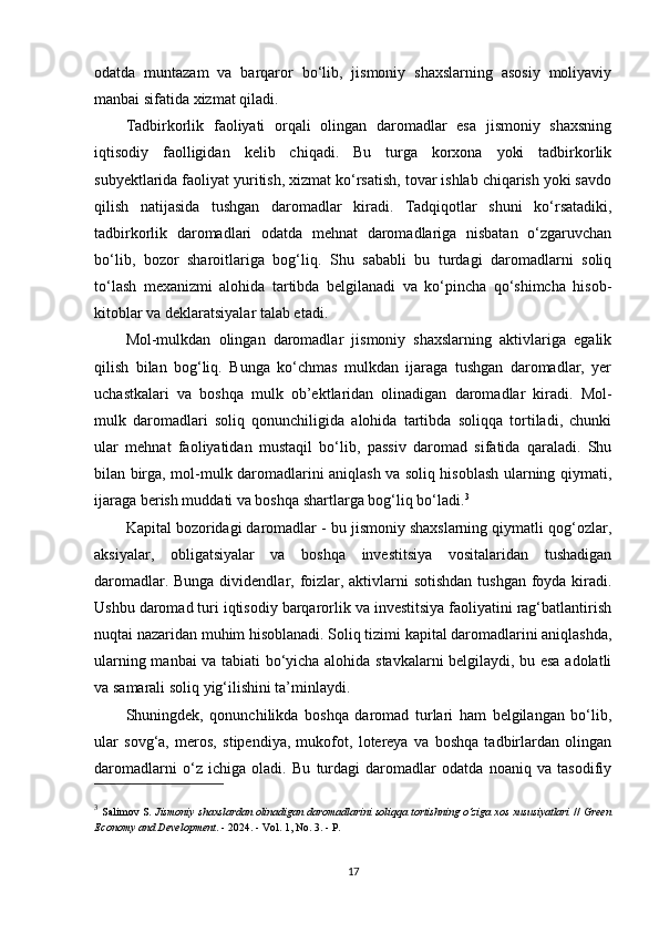 odatda   muntazam   va   barqaror   bo‘lib,   jismoniy   shaxslarning   asosiy   moliyaviy
manbai sifatida xizmat qiladi.
Tadbirkorlik   faoliyati   orqali   olingan   daromadlar   esa   jismoniy   shaxsning
iqtisodiy   faolligidan   kelib   chiqadi.   Bu   turga   korxona   yoki   tadbirkorlik
subyektlarida faoliyat yuritish, xizmat ko‘rsatish, tovar ishlab chiqarish yoki savdo
qilish   natijasida   tushgan   daromadlar   kiradi.   Tadqiqotlar   shuni   ko‘rsatadiki,
tadbirkorlik   daromadlari   odatda   mehnat   daromadlariga   nisbatan   o‘zgaruvchan
bo‘lib,   bozor   sharoitlariga   bog‘liq.   Shu   sababli   bu   turdagi   daromadlarni   soliq
to‘lash   mexanizmi   alohida   tartibda   belgilanadi   va   ko‘pincha   qo‘shimcha   hisob-
kitoblar va deklaratsiyalar talab etadi.
Mol-mulkdan   olingan   daromadlar   jismoniy   shaxslarning   aktivlariga   egalik
qilish   bilan   bog‘liq.   Bunga   ko‘chmas   mulkdan   ijaraga   tushgan   daromadlar,   yer
uchastkalari   va   boshqa   mulk   ob’ektlaridan   olinadigan   daromadlar   kiradi.   Mol-
mulk   daromadlari   soliq   qonunchiligida   alohida   tartibda   soliqqa   tortiladi,   chunki
ular   mehnat   faoliyatidan   mustaqil   bo‘lib,   passiv   daromad   sifatida   qaraladi.   Shu
bilan birga, mol-mulk daromadlarini aniqlash va soliq hisoblash ularning qiymati,
ijaraga berish muddati va boshqa shartlarga bog‘liq bo‘ladi. 3
Kapital bozoridagi daromadlar - bu jismoniy shaxslarning qiymatli qog‘ozlar,
aksiyalar,   obligatsiyalar   va   boshqa   investitsiya   vositalaridan   tushadigan
daromadlar. Bunga dividendlar, foizlar, aktivlarni  sotishdan  tushgan  foyda kiradi.
Ushbu daromad turi iqtisodiy barqarorlik va investitsiya faoliyatini rag‘batlantirish
nuqtai nazaridan muhim hisoblanadi. Soliq tizimi kapital daromadlarini aniqlashda,
ularning manbai va tabiati bo‘yicha alohida stavkalarni belgilaydi, bu esa adolatli
va samarali soliq yig‘ilishini ta’minlaydi.
Shuningdek,   qonunchilikda   boshqa   daromad   turlari   ham   belgilangan   bo‘lib,
ular   sovg‘a,   meros,   stipendiya,   mukofot,   lotereya   va   boshqa   tadbirlardan   olingan
daromadlarni   o‘z   ichiga   oladi.   Bu   turdagi   daromadlar   odatda   noaniq   va   tasodifiy
3
  Salimov S.   Jismoniy shaxslardan olinadigan daromadlarini soliqqa tortishning o‘ziga xos xususiyatlari   //   Green
Economy and Development . - 2024. - Vol. 1, No. 3. - P. 
17 