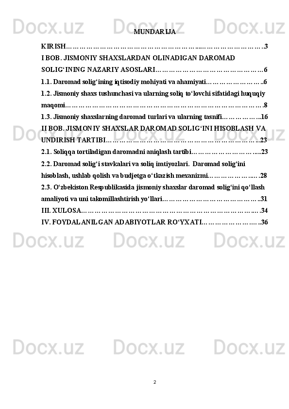 MUNDARIJA
KIRISH …………………………………………………...………………………..3
I BOB. JISMONIY SHAXSLARDAN OLINADIGAN DAROMAD 
SOLIG‘INING NAZARIY ASOSLARI…………………………………………6
1.1. Daromad solig‘ining iqtisodiy mohiyati va ahamiyati……………………..6
1.2. Jismoniy shaxs tushunchasi va ularning soliq to‘lovchi sifatidagi huquqiy 
maqomi…………………………………………………………………………….8
1.3. Jismoniy shaxslarning daromad turlari va ularning tasnifi……………...16
II BOB. JISMONIY SHAXSLAR DAROMAD SOLIG‘INI HISOBLASH VA 
UNDIRISH TARTIBI…………………………………………………………...23
2.1. Soliqqa tortiladigan daromadni aniqlash tartibi……………………….....23
2.2. Daromad solig‘i stavkalari va soliq imtiyozlari.  Daromad solig‘ini 
hisoblash, ushlab qolish va budjetga o‘tkazish mexanizmi………………..….28
2.3. O‘zbekiston Respublikasida jismoniy shaxslar daromad solig‘ini qo‘llash 
amaliyoti va uni takomillashtirish yo‘llari……………………………………..31
III. XULOSA………………………………………………………………….….34
IV. FOYDALANILGAN ADABIYOTLAR RO‘YXATI………………….…..36
2 
