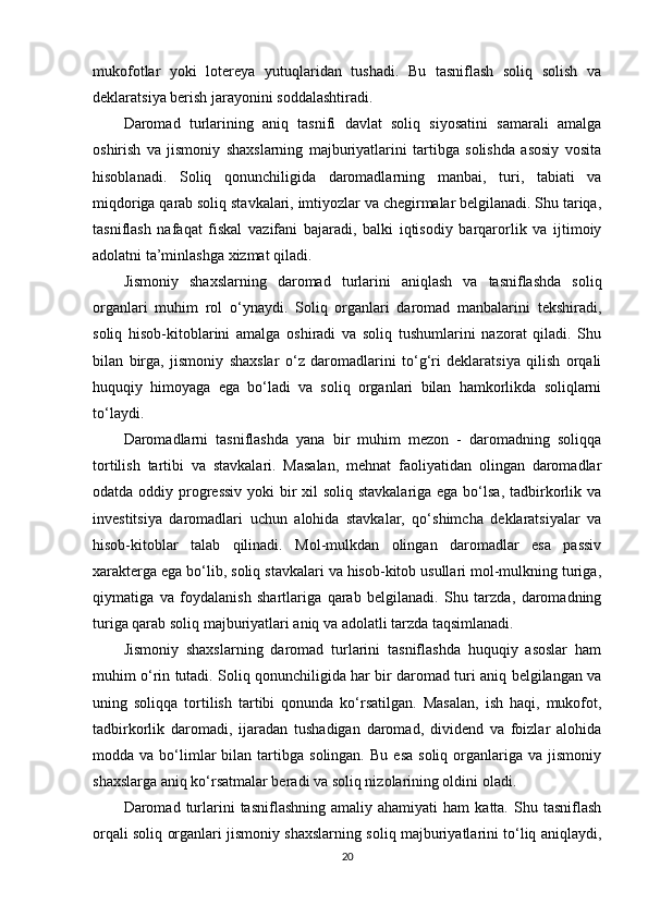 mukofotlar   yoki   lotereya   yutuqlaridan   tushadi.   Bu   tasniflash   soliq   solish   va
deklaratsiya berish jarayonini soddalashtiradi.
Daromad   turlarining   aniq   tasnifi   davlat   soliq   siyosatini   samarali   amalga
oshirish   va   jismoniy   shaxslarning   majburiyatlarini   tartibga   solishda   asosiy   vosita
hisoblanadi.   Soliq   qonunchiligida   daromadlarning   manbai,   turi,   tabiati   va
miqdoriga qarab soliq stavkalari, imtiyozlar va chegirmalar belgilanadi. Shu tariqa,
tasniflash   nafaqat   fiskal   vazifani   bajaradi,   balki   iqtisodiy   barqarorlik   va   ijtimoiy
adolatni ta’minlashga xizmat qiladi.
Jismoniy   shaxslarning   daromad   turlarini   aniqlash   va   tasniflashda   soliq
organlari   muhim   rol   o‘ynaydi.   Soliq   organlari   daromad   manbalarini   tekshiradi,
soliq   hisob-kitoblarini   amalga   oshiradi   va   soliq   tushumlarini   nazorat   qiladi.   Shu
bilan   birga,   jismoniy   shaxslar   o‘z   daromadlarini   to‘g‘ri   deklaratsiya   qilish   orqali
huquqiy   himoyaga   ega   bo‘ladi   va   soliq   organlari   bilan   hamkorlikda   soliqlarni
to‘laydi.
Daromadlarni   tasniflashda   yana   bir   muhim   mezon   -   daromadning   soliqqa
tortilish   tartibi   va   stavkalari.   Masalan,   mehnat   faoliyatidan   olingan   daromadlar
odatda oddiy progressiv  yoki bir xil soliq stavkalariga ega bo‘lsa, tadbirkorlik va
investitsiya   daromadlari   uchun   alohida   stavkalar,   qo‘shimcha   deklaratsiyalar   va
hisob-kitoblar   talab   qilinadi.   Mol-mulkdan   olingan   daromadlar   esa   passiv
xarakterga ega bo‘lib, soliq stavkalari va hisob-kitob usullari mol-mulkning turiga,
qiymatiga   va   foydalanish   shartlariga   qarab   belgilanadi.   Shu   tarzda,   daromadning
turiga qarab soliq majburiyatlari aniq va adolatli tarzda taqsimlanadi.
Jismoniy   shaxslarning   daromad   turlarini   tasniflashda   huquqiy   asoslar   ham
muhim o‘rin tutadi. Soliq qonunchiligida har bir daromad turi aniq belgilangan va
uning   soliqqa   tortilish   tartibi   qonunda   ko‘rsatilgan.   Masalan,   ish   haqi,   mukofot,
tadbirkorlik   daromadi,   ijaradan   tushadigan   daromad,   dividend   va   foizlar   alohida
modda  va  bo‘limlar  bilan  tartibga  solingan.  Bu   esa  soliq   organlariga  va  jismoniy
shaxslarga aniq ko‘rsatmalar beradi va soliq nizolarining oldini oladi.
Daromad  turlarini   tasniflashning  amaliy  ahamiyati   ham   katta.  Shu  tasniflash
orqali soliq organlari jismoniy shaxslarning soliq majburiyatlarini to‘liq aniqlaydi,
20 