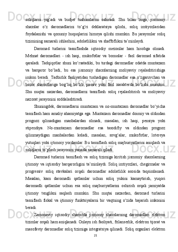 soliqlarni   yig‘adi   va   budjet   tushumlarini   oshiradi.   Shu   bilan   birga,   jismoniy
shaxslar   o‘z   daromadlarini   to‘g‘ri   deklaratsiya   qilishi,   soliq   imtiyozlaridan
foydalanishi   va   qonuniy   huquqlarini   himoya   qilishi   mumkin.   Bu   jarayonlar   soliq
tizimining samarali ishlashini, adolatlilikni va shaffoflikni ta’minlaydi.
Daromad   turlarini   tasniflashda   iqtisodiy   mezonlar   ham   hisobga   olinadi.
Mehnat   daromadlari   -   ish   haqi,   mukofotlar   va   bonuslar   -   faol   daromad   sifatida
qaraladi.  Tadqiqotlar   shuni  ko‘rsatadiki,  bu  turdagi   daromadlar  odatda  muntazam
va   barqaror   bo‘ladi,   bu   esa   jismoniy   shaxslarning   moliyaviy   rejalashtirishiga
imkon   beradi.   Tadbirlik   faoliyatidan   tushadigan   daromadlar   esa   o‘zgaruvchan   va
bozor   sharoitlariga   bog‘liq   bo‘lib,   passiv   yoki   faol   xarakterda   bo‘lishi   mumkin.
Shu   nuqtai   nazardan,   daromadlarni   tasniflash   soliq   rejalashtirish   va   moliyaviy
nazorat jarayonini soddalashtiradi.
Shuningdek,   daromadlarni   muntazam   va   no-muntazam   daromadlar   bo‘yicha
tasniflash ham amaliy ahamiyatga ega. Muntazam daromadlar doimiy va oldindan
prognoz   qilinadigan   manbalardan   olinadi,   masalan,   ish   haqi,   pensiya   yoki
stipendiya.   No-muntazam   daromadlar   esa   tasodifiy   va   oldindan   prognoz
qilinmaydigan   manbalardan   keladi,   masalan,   sovg‘alar,   mukofotlar,   lotereya
yutuqlari yoki ijtimoiy yordamlar. Bu tasniflash soliq majburiyatlarini aniqlash va
soliqlarni to‘plash jarayonini yanada samarali qiladi.
Daromad   turlarini   tasniflash   va   soliq   tizimiga   kiritish   jismoniy   shaxslarning
ijtimoiy   va   iqtisodiy   barqarorligini   ta’minlaydi.   Soliq   imtiyozlari,   chegirmalar   va
progressiv   soliq   stavkalari   orqali   daromadlar   adolatlilik   asosida   taqsimlanadi.
Masalan,   kam   daromadli   qatlamlar   uchun   soliq   yukini   kamaytirish,   yuqori
daromadli   qatlamlar   uchun   esa   soliq   majburiyatlarini   oshirish   orqali   jamiyatda
ijtimoiy   tenglikni   saqlash   mumkin.   Shu   nuqtai   nazardan,   daromad   turlarini
tasniflash   fiskal   va   ijtimoiy   funktsiyalarni   bir   vaqtning   o‘zida   bajarish   imkonini
beradi.
Zamonaviy   iqtisodiy   sharoitda   jismoniy   shaxslarning   daromadlari   elektron
tizimlar orqali ham aniqlanadi. Onlayn ish faoliyati, frilanserlik, elektron tijorat va
masofaviy daromadlar soliq tizimiga integratsiya qilinadi. Soliq organlari elektron
21 