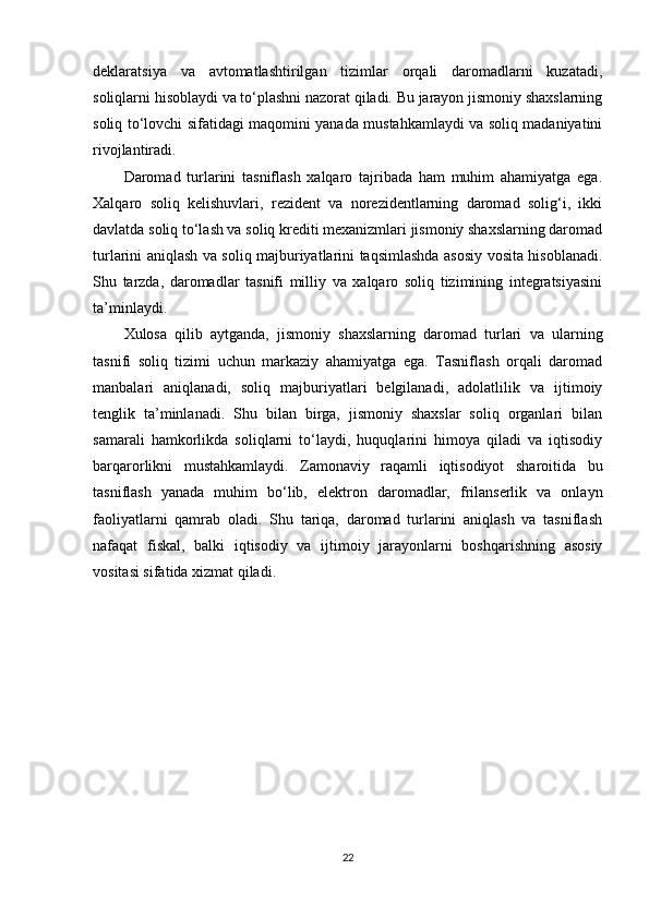 deklaratsiya   va   avtomatlashtirilgan   tizimlar   orqali   daromadlarni   kuzatadi,
soliqlarni hisoblaydi va to‘plashni nazorat qiladi. Bu jarayon jismoniy shaxslarning
soliq to‘lovchi sifatidagi maqomini yanada mustahkamlaydi va soliq madaniyatini
rivojlantiradi.
Daromad   turlarini   tasniflash   xalqaro   tajribada   ham   muhim   ahamiyatga   ega.
Xalqaro   soliq   kelishuvlari,   rezident   va   norezidentlarning   daromad   solig‘i,   ikki
davlatda soliq to‘lash va soliq krediti mexanizmlari jismoniy shaxslarning daromad
turlarini aniqlash va soliq majburiyatlarini taqsimlashda asosiy vosita hisoblanadi.
Shu   tarzda,   daromadlar   tasnifi   milliy   va   xalqaro   soliq   tizimining   integratsiyasini
ta’minlaydi.
Xulosa   qilib   aytganda,   jismoniy   shaxslarning   daromad   turlari   va   ularning
tasnifi   soliq   tizimi   uchun   markaziy   ahamiyatga   ega.   Tasniflash   orqali   daromad
manbalari   aniqlanadi,   soliq   majburiyatlari   belgilanadi,   adolatlilik   va   ijtimoiy
tenglik   ta’minlanadi.   Shu   bilan   birga,   jismoniy   shaxslar   soliq   organlari   bilan
samarali   hamkorlikda   soliqlarni   to‘laydi,   huquqlarini   himoya   qiladi   va   iqtisodiy
barqarorlikni   mustahkamlaydi.   Zamonaviy   raqamli   iqtisodiyot   sharoitida   bu
tasniflash   yanada   muhim   bo‘lib,   elektron   daromadlar,   frilanserlik   va   onlayn
faoliyatlarni   qamrab   oladi.   Shu   tariqa,   daromad   turlarini   aniqlash   va   tasniflash
nafaqat   fiskal,   balki   iqtisodiy   va   ijtimoiy   jarayonlarni   boshqarishning   asosiy
vositasi sifatida xizmat qiladi.
22 