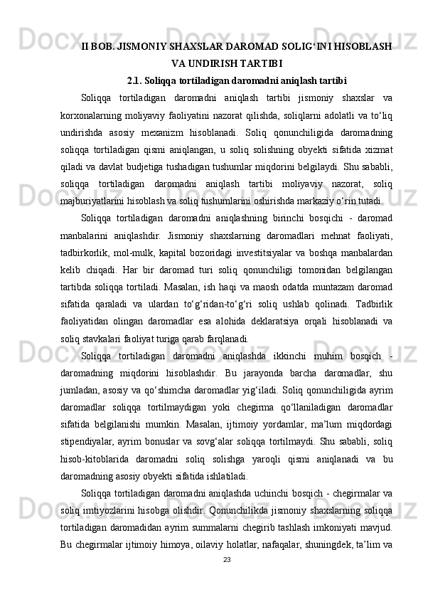 II BOB. JISMONIY SHAXSLAR DAROMAD SOLIG‘INI HISOBLASH
VA UNDIRISH TARTIBI
2.1. Soliqqa tortiladigan daromadni aniqlash tartibi
Soliqqa   tortiladigan   daromadni   aniqlash   tartibi   jismoniy   shaxslar   va
korxonalarning   moliyaviy   faoliyatini   nazorat   qilishda,   soliqlarni   adolatli   va   to‘liq
undirishda   asosiy   mexanizm   hisoblanadi.   Soliq   qonunchiligida   daromadning
soliqqa   tortiladigan   qismi   aniqlangan,   u   soliq   solishning   obyekti   sifatida   xizmat
qiladi va davlat budjetiga tushadigan tushumlar miqdorini belgilaydi. Shu sababli,
soliqqa   tortiladigan   daromadni   aniqlash   tartibi   moliyaviy   nazorat,   soliq
majburiyatlarini hisoblash va soliq tushumlarini oshirishda markaziy o‘rin tutadi.
Soliqqa   tortiladigan   daromadni   aniqlashning   birinchi   bosqichi   -   daromad
manbalarini   aniqlashdir.   Jismoniy   shaxslarning   daromadlari   mehnat   faoliyati,
tadbirkorlik,   mol-mulk,   kapital   bozoridagi   investitsiyalar   va   boshqa   manbalardan
kelib   chiqadi.   Har   bir   daromad   turi   soliq   qonunchiligi   tomonidan   belgilangan
tartibda   soliqqa   tortiladi.   Masalan,   ish   haqi   va   maosh   odatda   muntazam   daromad
sifatida   qaraladi   va   ulardan   to‘g‘ridan-to‘g‘ri   soliq   ushlab   qolinadi.   Tadbirlik
faoliyatidan   olingan   daromadlar   esa   alohida   deklaratsiya   orqali   hisoblanadi   va
soliq stavkalari faoliyat turiga qarab farqlanadi.
Soliqqa   tortiladigan   daromadni   aniqlashda   ikkinchi   muhim   bosqich   -
daromadning   miqdorini   hisoblashdir.   Bu   jarayonda   barcha   daromadlar,   shu
jumladan, asosiy va qo‘shimcha daromadlar yig‘iladi. Soliq qonunchiligida ayrim
daromadlar   soliqqa   tortilmaydigan   yoki   chegirma   qo‘llaniladigan   daromadlar
sifatida   belgilanishi   mumkin.   Masalan,   ijtimoiy   yordamlar,   ma’lum   miqdordagi
stipendiyalar,   ayrim   bonuslar   va   sovg‘alar   soliqqa   tortilmaydi.   Shu   sababli,   soliq
hisob-kitoblarida   daromadni   soliq   solishga   yaroqli   qismi   aniqlanadi   va   bu
daromadning asosiy obyekti sifatida ishlatiladi.
Soliqqa tortiladigan daromadni aniqlashda uchinchi bosqich - chegirmalar va
soliq  imtiyozlarini  hisobga   olishdir.  Qonunchilikda  jismoniy  shaxslarning  soliqqa
tortiladigan daromadidan ayrim summalarni  chegirib tashlash  imkoniyati mavjud.
Bu chegirmalar ijtimoiy himoya, oilaviy holatlar, nafaqalar, shuningdek, ta’lim va
23 