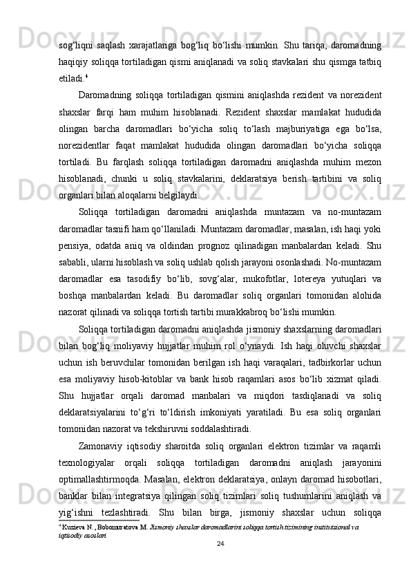 sog‘liqni   saqlash   xarajatlariga   bog‘liq   bo‘lishi   mumkin.   Shu   tariqa,   daromadning
haqiqiy soliqqa tortiladigan qismi aniqlanadi va soliq stavkalari shu qismga tatbiq
etiladi. 4
Daromadning   soliqqa   tortiladigan   qismini   aniqlashda   rezident   va   norezident
shaxslar   farqi   ham   muhim   hisoblanadi.   Rezident   shaxslar   mamlakat   hududida
olingan   barcha   daromadlari   bo‘yicha   soliq   to‘lash   majburiyatiga   ega   bo‘lsa,
norezidentlar   faqat   mamlakat   hududida   olingan   daromadlari   bo‘yicha   soliqqa
tortiladi.   Bu   farqlash   soliqqa   tortiladigan   daromadni   aniqlashda   muhim   mezon
hisoblanadi,   chunki   u   soliq   stavkalarini,   deklaratsiya   berish   tartibini   va   soliq
organlari bilan aloqalarni belgilaydi.
Soliqqa   tortiladigan   daromadni   aniqlashda   muntazam   va   no-muntazam
daromadlar tasnifi ham qo‘llaniladi. Muntazam daromadlar, masalan, ish haqi yoki
pensiya,   odatda   aniq   va   oldindan   prognoz   qilinadigan   manbalardan   keladi.   Shu
sababli, ularni hisoblash va soliq ushlab qolish jarayoni osonlashadi. No-muntazam
daromadlar   esa   tasodifiy   bo‘lib,   sovg‘alar,   mukofotlar,   lotereya   yutuqlari   va
boshqa   manbalardan   keladi.   Bu   daromadlar   soliq   organlari   tomonidan   alohida
nazorat qilinadi va soliqqa tortish tartibi murakkabroq bo‘lishi mumkin.
Soliqqa tortiladigan daromadni aniqlashda jismoniy shaxslarning daromadlari
bilan   bog‘liq   moliyaviy   hujjatlar   muhim   rol   o‘ynaydi.   Ish   haqi   oluvchi   shaxslar
uchun   ish   beruvchilar   tomonidan   berilgan   ish   haqi   varaqalari,   tadbirkorlar   uchun
esa   moliyaviy   hisob-kitoblar   va   bank   hisob   raqamlari   asos   bo‘lib   xizmat   qiladi.
Shu   hujjatlar   orqali   daromad   manbalari   va   miqdori   tasdiqlanadi   va   soliq
deklaratsiyalarini   to‘g‘ri   to‘ldirish   imkoniyati   yaratiladi.   Bu   esa   soliq   organlari
tomonidan nazorat va tekshiruvni soddalashtiradi.
Zamonaviy   iqtisodiy   sharoitda   soliq   organlari   elektron   tizimlar   va   raqamli
texnologiyalar   orqali   soliqqa   tortiladigan   daromadni   aniqlash   jarayonini
optimallashtirmoqda. Masalan,  elektron deklaratsiya,  onlayn  daromad hisobotlari,
banklar   bilan   integratsiya   qilingan   soliq   tizimlari   soliq   tushumlarini   aniqlash   va
yig‘ishni   tezlashtiradi.   Shu   bilan   birga,   jismoniy   shaxslar   uchun   soliqqa
4
  Kuzieva N., Bobomuratova M.  Jismoniy shaxslar daromadlarini soliqqa tortish tizimining institutsional va 
iqtisodiy asoslari
24 