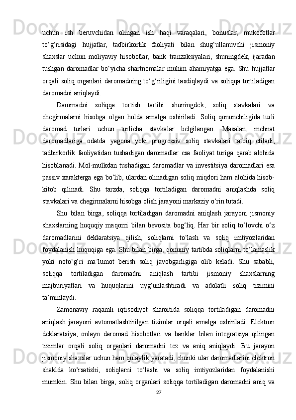 uchun   ish   beruvchidan   olingan   ish   haqi   varaqalari,   bonuslar,   mukofotlar
to‘g‘risidagi   hujjatlar,   tadbirkorlik   faoliyati   bilan   shug‘ullanuvchi   jismoniy
shaxslar   uchun   moliyaviy   hisobotlar,   bank   tranzaksiyalari,   shuningdek,   ijaradan
tushgan   daromadlar   bo‘yicha   shartnomalar   muhim   ahamiyatga   ega.   Shu   hujjatlar
orqali  soliq organlari  daromadning to‘g‘riligini  tasdiqlaydi  va soliqqa tortiladigan
daromadni aniqlaydi.
Daromadni   soliqqa   tortish   tartibi   shuningdek,   soliq   stavkalari   va
chegirmalarni   hisobga   olgan   holda   amalga   oshiriladi.   Soliq   qonunchiligida   turli
daromad   turlari   uchun   turlicha   stavkalar   belgilangan.   Masalan,   mehnat
daromadlariga   odatda   yagona   yoki   progressiv   soliq   stavkalari   tatbiq   etiladi,
tadbirkorlik   faoliyatidan   tushadigan   daromadlar   esa   faoliyat   turiga   qarab   alohida
hisoblanadi.   Mol-mulkdan   tushadigan   daromadlar   va   investitsiya   daromadlari   esa
passiv xarakterga ega bo‘lib, ulardan olinadigan soliq miqdori ham alohida hisob-
kitob   qilinadi.   Shu   tarzda,   soliqqa   tortiladigan   daromadni   aniqlashda   soliq
stavkalari va chegirmalarni hisobga olish jarayoni markaziy o‘rin tutadi.
Shu   bilan   birga,   soliqqa   tortiladigan   daromadni   aniqlash   jarayoni   jismoniy
shaxslarning   huquqiy   maqomi   bilan   bevosita   bog‘liq.   Har   bir   soliq   to‘lovchi   o‘z
daromadlarini   deklaratsiya   qilish,   soliqlarni   to‘lash   va   soliq   imtiyozlaridan
foydalanish huquqiga ega. Shu bilan birga, qonuniy tartibda soliqlarni to‘lamaslik
yoki   noto‘g‘ri   ma’lumot   berish   soliq   javobgarligiga   olib   keladi.   Shu   sababli,
soliqqa   tortiladigan   daromadni   aniqlash   tartibi   jismoniy   shaxslarning
majburiyatlari   va   huquqlarini   uyg‘unlashtiradi   va   adolatli   soliq   tizimini
ta’minlaydi.
Zamonaviy   raqamli   iqtisodiyot   sharoitida   soliqqa   tortiladigan   daromadni
aniqlash   jarayoni   avtomatlashtirilgan   tizimlar   orqali   amalga   oshiriladi.   Elektron
deklaratsiya,   onlayn   daromad   hisobotlari   va   banklar   bilan   integratsiya   qilingan
tizimlar   orqali   soliq   organlari   daromadni   tez   va   aniq   aniqlaydi.   Bu   jarayon
jismoniy shaxslar uchun ham qulaylik yaratadi, chunki ular daromadlarini elektron
shaklda   ko‘rsatishi,   soliqlarni   to‘lashi   va   soliq   imtiyozlaridan   foydalanishi
mumkin.   Shu   bilan   birga,   soliq   organlari   soliqqa   tortiladigan   daromadni   aniq   va
27 