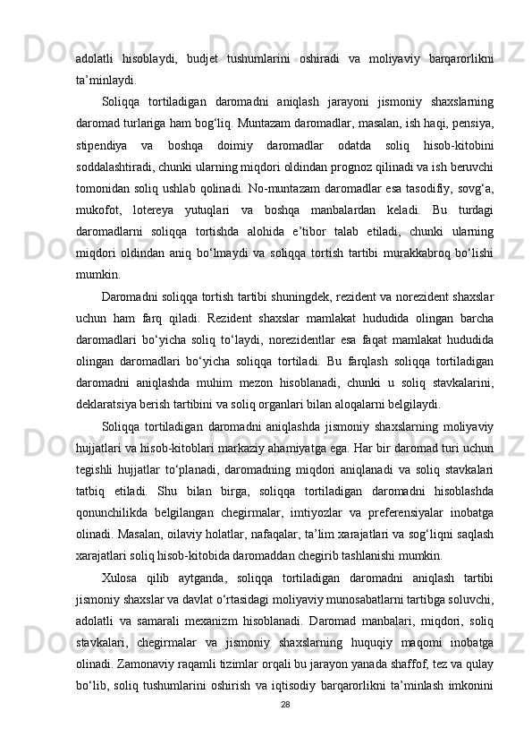 adolatli   hisoblaydi,   budjet   tushumlarini   oshiradi   va   moliyaviy   barqarorlikni
ta’minlaydi.
Soliqqa   tortiladigan   daromadni   aniqlash   jarayoni   jismoniy   shaxslarning
daromad turlariga ham bog‘liq. Muntazam daromadlar, masalan, ish haqi, pensiya,
stipendiya   va   boshqa   doimiy   daromadlar   odatda   soliq   hisob-kitobini
soddalashtiradi, chunki ularning miqdori oldindan prognoz qilinadi va ish beruvchi
tomonidan soliq  ushlab  qolinadi.  No-muntazam   daromadlar   esa  tasodifiy,  sovg‘a,
mukofot,   lotereya   yutuqlari   va   boshqa   manbalardan   keladi.   Bu   turdagi
daromadlarni   soliqqa   tortishda   alohida   e’tibor   talab   etiladi,   chunki   ularning
miqdori   oldindan   aniq   bo‘lmaydi   va   soliqqa   tortish   tartibi   murakkabroq   bo‘lishi
mumkin.
Daromadni soliqqa tortish tartibi shuningdek, rezident va norezident shaxslar
uchun   ham   farq   qiladi.   Rezident   shaxslar   mamlakat   hududida   olingan   barcha
daromadlari   bo‘yicha   soliq   to‘laydi,   norezidentlar   esa   faqat   mamlakat   hududida
olingan   daromadlari   bo‘yicha   soliqqa   tortiladi.   Bu   farqlash   soliqqa   tortiladigan
daromadni   aniqlashda   muhim   mezon   hisoblanadi,   chunki   u   soliq   stavkalarini,
deklaratsiya berish tartibini va soliq organlari bilan aloqalarni belgilaydi.
Soliqqa   tortiladigan   daromadni   aniqlashda   jismoniy   shaxslarning   moliyaviy
hujjatlari va hisob-kitoblari markaziy ahamiyatga ega. Har bir daromad turi uchun
tegishli   hujjatlar   to‘planadi,   daromadning   miqdori   aniqlanadi   va   soliq   stavkalari
tatbiq   etiladi.   Shu   bilan   birga,   soliqqa   tortiladigan   daromadni   hisoblashda
qonunchilikda   belgilangan   chegirmalar,   imtiyozlar   va   preferensiyalar   inobatga
olinadi. Masalan, oilaviy holatlar, nafaqalar, ta’lim xarajatlari va sog‘liqni saqlash
xarajatlari soliq hisob-kitobida daromaddan chegirib tashlanishi mumkin.
Xulosa   qilib   aytganda,   soliqqa   tortiladigan   daromadni   aniqlash   tartibi
jismoniy shaxslar va davlat o‘rtasidagi moliyaviy munosabatlarni tartibga soluvchi,
adolatli   va   samarali   mexanizm   hisoblanadi.   Daromad   manbalari,   miqdori,   soliq
stavkalari,   chegirmalar   va   jismoniy   shaxslarning   huquqiy   maqomi   inobatga
olinadi. Zamonaviy raqamli tizimlar orqali bu jarayon yanada shaffof, tez va qulay
bo‘lib,   soliq   tushumlarini   oshirish   va   iqtisodiy   barqarorlikni   ta’minlash   imkonini
28 