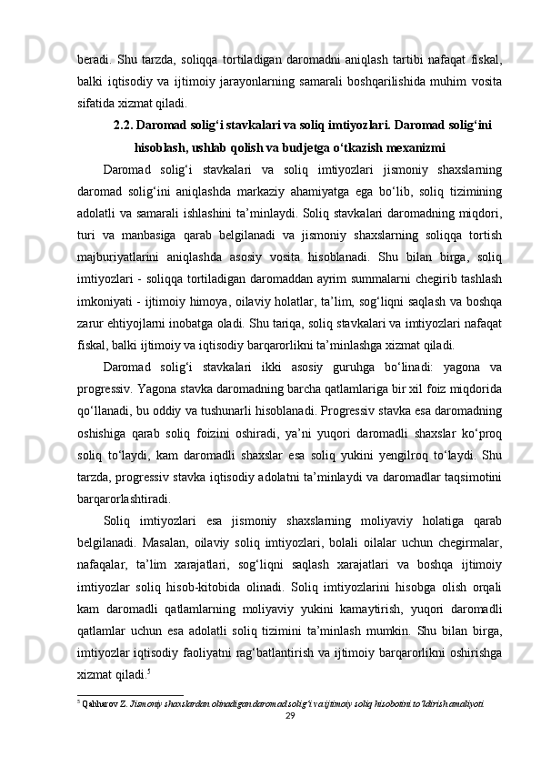 beradi.   Shu   tarzda,   soliqqa   tortiladigan   daromadni   aniqlash   tartibi   nafaqat   fiskal,
balki   iqtisodiy   va   ijtimoiy   jarayonlarning   samarali   boshqarilishida   muhim   vosita
sifatida xizmat qiladi.
2.2. Daromad solig‘i stavkalari va soliq imtiyozlari. Daromad solig‘ini
hisoblash, ushlab qolish va budjetga o‘tkazish mexanizmi
Daromad   solig‘i   stavkalari   va   soliq   imtiyozlari   jismoniy   shaxslarning
daromad   solig‘ini   aniqlashda   markaziy   ahamiyatga   ega   bo‘lib,   soliq   tizimining
adolatli va samarali ishlashini  ta’minlaydi. Soliq stavkalari  daromadning miqdori,
turi   va   manbasiga   qarab   belgilanadi   va   jismoniy   shaxslarning   soliqqa   tortish
majburiyatlarini   aniqlashda   asosiy   vosita   hisoblanadi.   Shu   bilan   birga,   soliq
imtiyozlari - soliqqa tortiladigan daromaddan ayrim summalarni chegirib tashlash
imkoniyati - ijtimoiy himoya, oilaviy holatlar, ta’lim, sog‘liqni saqlash va boshqa
zarur ehtiyojlarni inobatga oladi. Shu tariqa, soliq stavkalari va imtiyozlari nafaqat
fiskal, balki ijtimoiy va iqtisodiy barqarorlikni ta’minlashga xizmat qiladi.
Daromad   solig‘i   stavkalari   ikki   asosiy   guruhga   bo‘linadi:   yagona   va
progressiv. Yagona stavka daromadning barcha qatlamlariga bir xil foiz miqdorida
qo‘llanadi, bu oddiy va tushunarli hisoblanadi. Progressiv stavka esa daromadning
oshishiga   qarab   soliq   foizini   oshiradi,   ya’ni   yuqori   daromadli   shaxslar   ko‘proq
soliq   to‘laydi,   kam   daromadli   shaxslar   esa   soliq   yukini   yengilroq   to‘laydi.   Shu
tarzda, progressiv stavka iqtisodiy adolatni ta’minlaydi va daromadlar taqsimotini
barqarorlashtiradi.
Soliq   imtiyozlari   esa   jismoniy   shaxslarning   moliyaviy   holatiga   qarab
belgilanadi.   Masalan,   oilaviy   soliq   imtiyozlari,   bolali   oilalar   uchun   chegirmalar,
nafaqalar,   ta’lim   xarajatlari,   sog‘liqni   saqlash   xarajatlari   va   boshqa   ijtimoiy
imtiyozlar   soliq   hisob-kitobida   olinadi.   Soliq   imtiyozlarini   hisobga   olish   orqali
kam   daromadli   qatlamlarning   moliyaviy   yukini   kamaytirish,   yuqori   daromadli
qatlamlar   uchun   esa   adolatli   soliq   tizimini   ta’minlash   mumkin.   Shu   bilan   birga,
imtiyozlar  iqtisodiy faoliyatni  rag‘batlantirish va ijtimoiy barqarorlikni oshirishga
xizmat qiladi. 5
5
  Qahharov Z.  Jismoniy shaxslardan olinadigan daromad solig‘i va ijtimoiy soliq hisobotini to‘ldirish amaliyoti
29 