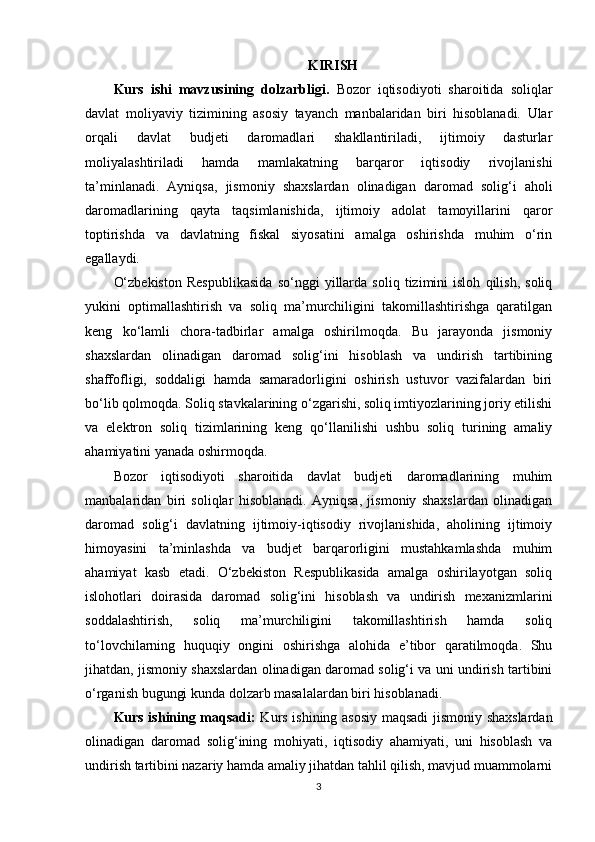 KIRISH
Kurs   ishi   mavzusining   dolzarbligi.   Bozor   iqtisodiyoti   sharoitida   soliqlar
davlat   moliyaviy   tizimining   asosiy   tayanch   manbalaridan   biri   hisoblanadi.   Ular
orqali   davlat   budjeti   daromadlari   shakllantiriladi,   ijtimoiy   dasturlar
moliyalashtiriladi   hamda   mamlakatning   barqaror   iqtisodiy   rivojlanishi
ta’minlanadi.   Ayniqsa,   jismoniy   shaxslardan   olinadigan   daromad   solig‘i   aholi
daromadlarining   qayta   taqsimlanishida,   ijtimoiy   adolat   tamoyillarini   qaror
toptirishda   va   davlatning   fiskal   siyosatini   amalga   oshirishda   muhim   o‘rin
egallaydi.
O‘zbekiston   Respublikasida   so‘nggi   yillarda   soliq   tizimini   isloh   qilish,   soliq
yukini   optimallashtirish   va   soliq   ma’murchiligini   takomillashtirishga   qaratilgan
keng   ko‘lamli   chora-tadbirlar   amalga   oshirilmoqda.   Bu   jarayonda   jismoniy
shaxslardan   olinadigan   daromad   solig‘ini   hisoblash   va   undirish   tartibining
shaffofligi,   soddaligi   hamda   samaradorligini   oshirish   ustuvor   vazifalardan   biri
bo‘lib qolmoqda. Soliq stavkalarining o‘zgarishi, soliq imtiyozlarining joriy etilishi
va   elektron   soliq   tizimlarining   keng   qo‘llanilishi   ushbu   soliq   turining   amaliy
ahamiyatini yanada oshirmoqda.
Bozor   iqtisodiyoti   sharoitida   davlat   budjeti   daromadlarining   muhim
manbalaridan   biri   soliqlar   hisoblanadi.   Ayniqsa,   jismoniy   shaxslardan   olinadigan
daromad   solig‘i   davlatning   ijtimoiy-iqtisodiy   rivojlanishida,   aholining   ijtimoiy
himoyasini   ta’minlashda   va   budjet   barqarorligini   mustahkamlashda   muhim
ahamiyat   kasb   etadi.   O‘zbekiston   Respublikasida   amalga   oshirilayotgan   soliq
islohotlari   doirasida   daromad   solig‘ini   hisoblash   va   undirish   mexanizmlarini
soddalashtirish,   soliq   ma’murchiligini   takomillashtirish   hamda   soliq
to‘lovchilarning   huquqiy   ongini   oshirishga   alohida   e’tibor   qaratilmoqda.   Shu
jihatdan, jismoniy shaxslardan olinadigan daromad solig‘i va uni undirish tartibini
o‘rganish bugungi kunda dolzarb masalalardan biri hisoblanadi.
Kurs ishining maqsadi:   Kurs ishining asosiy maqsadi jismoniy shaxslardan
olinadigan   daromad   solig‘ining   mohiyati,   iqtisodiy   ahamiyati,   uni   hisoblash   va
undirish tartibini nazariy hamda amaliy jihatdan tahlil qilish, mavjud muammolarni
3 