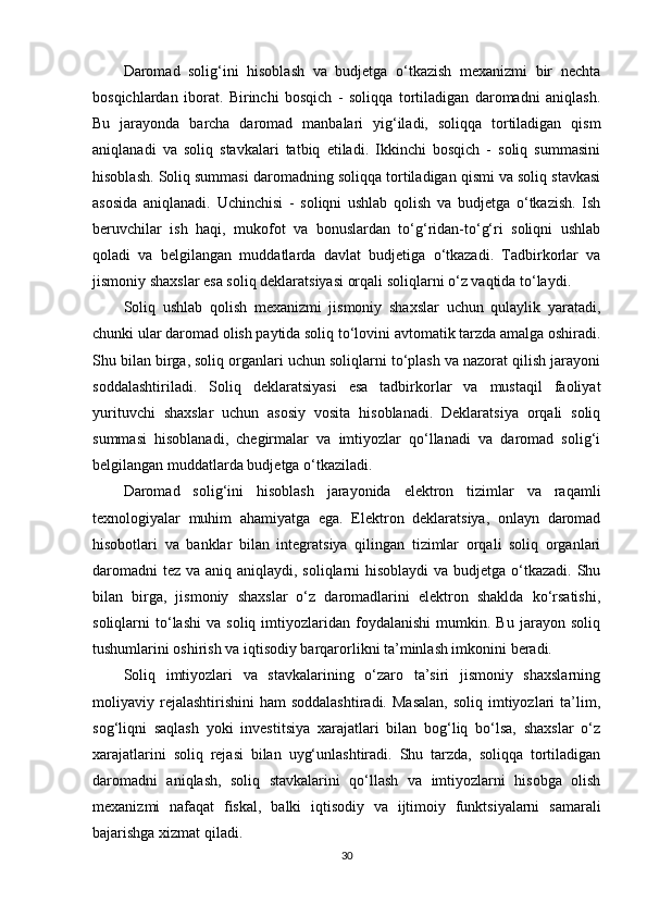 Daromad   solig‘ini   hisoblash   va   budjetga   o‘tkazish   mexanizmi   bir   nechta
bosqichlardan   iborat.   Birinchi   bosqich   -   soliqqa   tortiladigan   daromadni   aniqlash.
Bu   jarayonda   barcha   daromad   manbalari   yig‘iladi,   soliqqa   tortiladigan   qism
aniqlanadi   va   soliq   stavkalari   tatbiq   etiladi.   Ikkinchi   bosqich   -   soliq   summasini
hisoblash. Soliq summasi daromadning soliqqa tortiladigan qismi va soliq stavkasi
asosida   aniqlanadi.   Uchinchisi   -   soliqni   ushlab   qolish   va   budjetga   o‘tkazish.   Ish
beruvchilar   ish   haqi,   mukofot   va   bonuslardan   to‘g‘ridan-to‘g‘ri   soliqni   ushlab
qoladi   va   belgilangan   muddatlarda   davlat   budjetiga   o‘tkazadi.   Tadbirkorlar   va
jismoniy shaxslar esa soliq deklaratsiyasi orqali soliqlarni o‘z vaqtida to‘laydi.
Soliq   ushlab   qolish   mexanizmi   jismoniy   shaxslar   uchun   qulaylik   yaratadi,
chunki ular daromad olish paytida soliq to‘lovini avtomatik tarzda amalga oshiradi.
Shu bilan birga, soliq organlari uchun soliqlarni to‘plash va nazorat qilish jarayoni
soddalashtiriladi.   Soliq   deklaratsiyasi   esa   tadbirkorlar   va   mustaqil   faoliyat
yurituvchi   shaxslar   uchun   asosiy   vosita   hisoblanadi.   Deklaratsiya   orqali   soliq
summasi   hisoblanadi,   chegirmalar   va   imtiyozlar   qo‘llanadi   va   daromad   solig‘i
belgilangan muddatlarda budjetga o‘tkaziladi.
Daromad   solig‘ini   hisoblash   jarayonida   elektron   tizimlar   va   raqamli
texnologiyalar   muhim   ahamiyatga   ega.   Elektron   deklaratsiya,   onlayn   daromad
hisobotlari   va   banklar   bilan   integratsiya   qilingan   tizimlar   orqali   soliq   organlari
daromadni  tez va aniq aniqlaydi, soliqlarni hisoblaydi  va budjetga o‘tkazadi. Shu
bilan   birga,   jismoniy   shaxslar   o‘z   daromadlarini   elektron   shaklda   ko‘rsatishi,
soliqlarni   to‘lashi   va  soliq   imtiyozlaridan  foydalanishi   mumkin.  Bu   jarayon  soliq
tushumlarini oshirish va iqtisodiy barqarorlikni ta’minlash imkonini beradi.
Soliq   imtiyozlari   va   stavkalarining   o‘zaro   ta’siri   jismoniy   shaxslarning
moliyaviy rejalashtirishini   ham  soddalashtiradi.   Masalan,  soliq  imtiyozlari  ta’lim,
sog‘liqni   saqlash   yoki   investitsiya   xarajatlari   bilan   bog‘liq   bo‘lsa,   shaxslar   o‘z
xarajatlarini   soliq   rejasi   bilan   uyg‘unlashtiradi.   Shu   tarzda,   soliqqa   tortiladigan
daromadni   aniqlash,   soliq   stavkalarini   qo‘llash   va   imtiyozlarni   hisobga   olish
mexanizmi   nafaqat   fiskal,   balki   iqtisodiy   va   ijtimoiy   funktsiyalarni   samarali
bajarishga xizmat qiladi.
30 