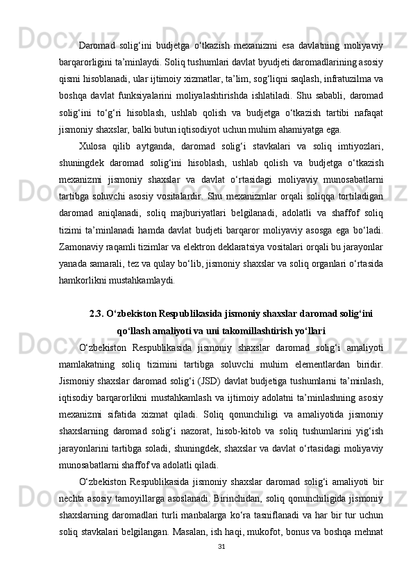 Daromad   solig‘ini   budjetga   o‘tkazish   mexanizmi   esa   davlatning   moliyaviy
barqarorligini ta’minlaydi. Soliq tushumlari davlat byudjeti daromadlarining asosiy
qismi hisoblanadi, ular ijtimoiy xizmatlar, ta’lim, sog‘liqni saqlash, infratuzilma va
boshqa   davlat   funksiyalarini   moliyalashtirishda   ishlatiladi.   Shu   sababli,   daromad
solig‘ini   to‘g‘ri   hisoblash,   ushlab   qolish   va   budjetga   o‘tkazish   tartibi   nafaqat
jismoniy shaxslar, balki butun iqtisodiyot uchun muhim ahamiyatga ega.
Xulosa   qilib   aytganda,   daromad   solig‘i   stavkalari   va   soliq   imtiyozlari,
shuningdek   daromad   solig‘ini   hisoblash,   ushlab   qolish   va   budjetga   o‘tkazish
mexanizmi   jismoniy   shaxslar   va   davlat   o‘rtasidagi   moliyaviy   munosabatlarni
tartibga   soluvchi   asosiy   vositalardir.   Shu   mexanizmlar   orqali   soliqqa   tortiladigan
daromad   aniqlanadi,   soliq   majburiyatlari   belgilanadi,   adolatli   va   shaffof   soliq
tizimi   ta’minlanadi   hamda   davlat   budjeti   barqaror   moliyaviy   asosga   ega   bo‘ladi.
Zamonaviy raqamli tizimlar va elektron deklaratsiya vositalari orqali bu jarayonlar
yanada samarali, tez va qulay bo‘lib, jismoniy shaxslar va soliq organlari o‘rtasida
hamkorlikni mustahkamlaydi.
2.3. O‘zbekiston Respublikasida jismoniy shaxslar daromad solig‘ini
qo‘llash amaliyoti va uni takomillashtirish yo‘llari
O‘zbekiston   Respublikasida   jismoniy   shaxslar   daromad   solig‘i   amaliyoti
mamlakatning   soliq   tizimini   tartibga   soluvchi   muhim   elementlardan   biridir.
Jismoniy shaxslar  daromad solig‘i (JSD) davlat budjetiga tushumlarni ta’minlash,
iqtisodiy   barqarorlikni   mustahkamlash   va   ijtimoiy   adolatni   ta’minlashning   asosiy
mexanizmi   sifatida   xizmat   qiladi.   Soliq   qonunchiligi   va   amaliyotida   jismoniy
shaxslarning   daromad   solig‘i   nazorat,   hisob-kitob   va   soliq   tushumlarini   yig‘ish
jarayonlarini  tartibga soladi, shuningdek, shaxslar  va davlat  o‘rtasidagi  moliyaviy
munosabatlarni shaffof va adolatli qiladi.
O‘zbekiston   Respublikasida   jismoniy   shaxslar   daromad   solig‘i   amaliyoti   bir
nechta asosiy  tamoyillarga asoslanadi.  Birinchidan, soliq qonunchiligida jismoniy
shaxslarning  daromadlari  turli  manbalarga ko‘ra tasniflanadi  va har  bir  tur  uchun
soliq stavkalari belgilangan. Masalan, ish haqi, mukofot, bonus va boshqa mehnat
31 