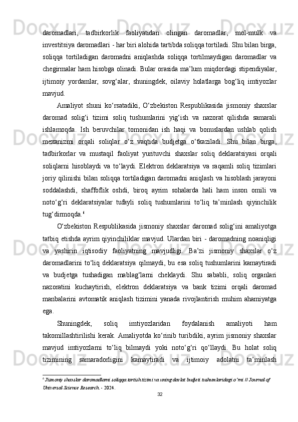 daromadlari,   tadbirkorlik   faoliyatidan   olingan   daromadlar,   mol-mulk   va
investitsiya daromadlari - har biri alohida tartibda soliqqa tortiladi. Shu bilan birga,
soliqqa   tortiladigan   daromadni   aniqlashda   soliqqa   tortilmaydigan   daromadlar   va
chegirmalar ham hisobga olinadi. Bular orasida ma’lum miqdordagi stipendiyalar,
ijtimoiy   yordamlar,   sovg‘alar,   shuningdek,   oilaviy   holatlarga   bog‘liq   imtiyozlar
mavjud.
Amaliyot   shuni   ko‘rsatadiki,   O‘zbekiston   Respublikasida   jismoniy   shaxslar
daromad   solig‘i   tizimi   soliq   tushumlarini   yig‘ish   va   nazorat   qilishda   samarali
ishlamoqda.   Ish   beruvchilar   tomonidan   ish   haqi   va   bonuslardan   ushlab   qolish
mexanizmi   orqali   soliqlar   o‘z   vaqtida   budjetga   o‘tkaziladi.   Shu   bilan   birga,
tadbirkorlar   va   mustaqil   faoliyat   yurituvchi   shaxslar   soliq   deklaratsiyasi   orqali
soliqlarni   hisoblaydi   va   to‘laydi.   Elektron   deklaratsiya   va   raqamli   soliq   tizimlari
joriy qilinishi  bilan soliqqa tortiladigan daromadni  aniqlash va hisoblash jarayoni
soddalashdi,   shaffoflik   oshdi,   biroq   ayrim   sohalarda   hali   ham   inson   omili   va
noto‘g‘ri   deklaratsiyalar   tufayli   soliq   tushumlarini   to‘liq   ta’minlash   qiyinchilik
tug‘dirmoqda. 6
O‘zbekiston   Respublikasida   jismoniy   shaxslar   daromad   solig‘ini   amaliyotga
tatbiq etishda ayrim qiyinchiliklar mavjud. Ulardan biri - daromadning noaniqligi
va   yashirin   iqtisodiy   faoliyatning   mavjudligi.   Ba’zi   jismoniy   shaxslar   o‘z
daromadlarini   to‘liq   deklaratsiya   qilmaydi,   bu   esa   soliq   tushumlarini   kamaytiradi
va   budjetga   tushadigan   mablag‘larni   cheklaydi.   Shu   sababli,   soliq   organlari
nazoratini   kuchaytirish,   elektron   deklaratsiya   va   bank   tizimi   orqali   daromad
manbalarini   avtomatik   aniqlash   tizimini   yanada   rivojlantirish   muhim   ahamiyatga
ega.
Shuningdek,   soliq   imtiyozlaridan   foydalanish   amaliyoti   ham
takomillashtirilishi   kerak.   Amaliyotda   ko‘rinib   turibdiki,   ayrim   jismoniy   shaxslar
mavjud   imtiyozlarni   to‘liq   bilmaydi   yoki   noto‘g‘ri   qo‘llaydi.   Bu   holat   soliq
tizimining   samaradorligini   kamaytiradi   va   ijtimoiy   adolatni   ta’minlash
6
  Jismoniy shaxslar daromadlarni soliqqa tortish tizimi va uning davlat budjeti tushumlaridagi o‘rni  //  Journal of 
Universal Science Research . - 2024 .
32 