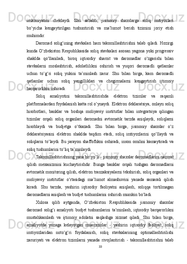 imkoniyatini   cheklaydi.   Shu   sababli,   jismoniy   shaxslarga   soliq   imtiyozlari
bo‘yicha   kengaytirilgan   tushuntirish   va   ma’lumot   berish   tizimini   joriy   etish
muhimdir.
Daromad   solig‘ining   stavkalari   ham   takomillashtirishni   talab   qiladi.   Hozirgi
kunda O‘zbekiston Respublikasida soliq stavkalari asosan yagona yoki progressiv
shaklda   qo‘llaniladi,   biroq   iqtisodiy   sharoit   va   daromadlar   o‘zgarishi   bilan
stavkalarni   moslashtirish,   adolatlilikni   oshirish   va   yuqori   daromadli   qatlamlar
uchun   to‘g‘ri   soliq   yukini   ta’minlash   zarur.   Shu   bilan   birga,   kam   daromadli
qatlamlar   uchun   soliq   yengilliklari   va   chegirmalarni   kengaytirish   ijtimoiy
barqarorlikni oshiradi.
Soliq   amaliyotini   takomillashtirishda   elektron   tizimlar   va   raqamli
platformalardan foydalanish katta rol o‘ynaydi. Elektron deklaratsiya, onlayn soliq
hisobotlari,   banklar   va   boshqa   moliyaviy   institutlar   bilan   integratsiya   qilingan
tizimlar   orqali   soliq   organlari   daromadni   avtomatik   tarzda   aniqlaydi,   soliqlarni
hisoblaydi   va   budjetga   o‘tkazadi.   Shu   bilan   birga,   jismoniy   shaxslar   o‘z
deklaratsiyasini   elektron   shaklda   taqdim   etadi,   soliq   imtiyozlarini   qo‘llaydi   va
soliqlarni  to‘laydi. Bu  jarayon shaffoflikni  oshiradi,  inson  omilini   kamaytiradi   va
soliq tushumlarini to‘liq ta’minlaydi.
Takomillashtirishning yana bir yo‘li - jismoniy shaxslar daromadlarini nazorat
qilish   mexanizmini   kuchaytirishdir.   Bunga   banklar   orqali   tushgan   daromadlarni
avtomatik monitoring qilish, elektron tranzaksiyalarni tekshirish, soliq organlari va
moliyaviy   institutlar   o‘rtasidagi   ma’lumot   almashuvini   yanada   samarali   qilish
kiradi.   Shu   tarzda,   yashirin   iqtisodiy   faoliyatni   aniqlash,   soliqqa   tortilmagan
daromadlarni aniqlash va budjet tushumlarini oshirish mumkin bo‘ladi.
Xulosa   qilib   aytganda,   O‘zbekiston   Respublikasida   jismoniy   shaxslar
daromad   solig‘i   amaliyoti   budjet   tushumlarini   ta’minlash,   iqtisodiy   barqarorlikni
mustahkamlash   va   ijtimoiy   adolatni   saqlashga   xizmat   qiladi.   Shu   bilan   birga,
amaliyotda   yuzaga   kelayotgan   muammolar   -   yashirin   iqtisodiy   faoliyat,   soliq
imtiyozlaridan   noto‘g‘ri   foydalanish,   soliq   stavkalarining   optimallashtirilishi
zaruriyati   va   elektron   tizimlarni   yanada   rivojlantirish   -   takomillashtirishni   talab
33 