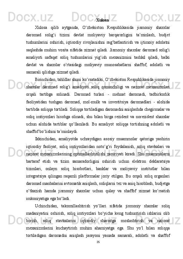 Xulosa
Xulosa   qilib   aytganda,   O‘zbekiston   Respublikasida   jismoniy   shaxslar
daromad   solig‘i   tizimi   davlat   moliyaviy   barqarorligini   ta’minlash,   budjet
tushumlarini   oshirish,   iqtisodiy   rivojlanishni   rag‘batlantirish   va   ijtimoiy   adolatni
saqlashda  muhim  vosita sifatida  xizmat  qiladi. Jismoniy shaxslar  daromad solig‘i
amaliyoti   nafaqat   soliq   tushumlarini   yig‘ish   mexanizmini   tashkil   qiladi,   balki
davlat   va   shaxslar   o‘rtasidagi   moliyaviy   munosabatlarni   shaffof,   adolatli   va
samarali qilishga xizmat qiladi.
Birinchidan, tahlillar shuni ko‘rsatadiki, O‘zbekiston Respublikasida jismoniy
shaxslar   daromad   solig‘i   amaliyoti   soliq   qonunchiligi   va   nazorat   mexanizmlari
orqali   tartibga   solinadi.   Daromad   turlari   -   mehnat   daromadi,   tadbirkorlik
faoliyatidan   tushgan   daromad,   mol-mulk   va   investitsiya   daromadlari   -   alohida
tartibda soliqqa tortiladi. Soliqqa tortiladigan daromadni aniqlashda chegirmalar va
soliq   imtiyozlari   hisobga   olinadi,   shu   bilan   birga   rezident   va   norezident   shaxslar
uchun   alohida   tartiblar   qo‘llaniladi.   Bu   amaliyot   soliqqa   tortishning   adolatli   va
shaffof bo‘lishini ta’minlaydi.
Ikkinchidan,   amaliyotda   uchraydigan   asosiy   muammolar   qatoriga   yashirin
iqtisodiy   faoliyat,   soliq   imtiyozlaridan   noto‘g‘ri   foydalanish,   soliq   stavkalari   va
nazorat mexanizmlarining optimallashtirilishi  zaruriyati kiradi. Shu muammolarni
bartaraf   etish   va   tizim   samaradorligini   oshirish   uchun   elektron   deklaratsiya
tizimlari,   onlayn   soliq   hisobotlari,   banklar   va   moliyaviy   institutlar   bilan
integratsiya   qilingan   raqamli   platformalar   joriy   etilgan.   Bu   orqali   soliq   organlari
daromad manbalarini avtomatik aniqlash, soliqlarni tez va aniq hisoblash, budjetga
o‘tkazish   hamda   jismoniy   shaxslar   uchun   qulay   va   shaffof   xizmat   ko‘rsatish
imkoniyatiga ega bo‘ladi.
Uchinchidan,   takomillashtirish   yo‘llari   sifatida   jismoniy   shaxslar   soliq
madaniyatini   oshirish,   soliq   imtiyozlari   bo‘yicha   keng   tushuntirish   ishlarini   olib
borish,   soliq   stavkalarini   iqtisodiy   sharoitga   moslashtirish   va   nazorat
mexanizmlarini   kuchaytirish   muhim   ahamiyatga   ega.   Shu   yo‘l   bilan   soliqqa
tortiladigan   daromadni   aniqlash   jarayoni   yanada   samarali,   adolatli   va   shaffof
35 