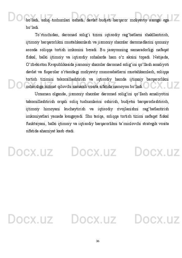 bo‘ladi,   soliq   tushumlari   oshadi,   davlat   budjeti   barqaror   moliyaviy   asosga   ega
bo‘ladi.
To’rtinchidan,   daromad   solig‘i   tizimi   iqtisodiy   rag‘batlarni   shakllantirish,
ijtimoiy barqarorlikni mustahkamlash va jismoniy shaxslar daromadlarini qonuniy
asosda   soliqqa   tortish   imkonini   beradi.   Bu   jarayonning   samaradorligi   nafaqat
fiskal,   balki   ijtimoiy   va   iqtisodiy   sohalarda   ham   o‘z   aksini   topadi.   Natijada,
O‘zbekiston Respublikasida jismoniy shaxslar daromad solig‘ini qo‘llash amaliyoti
davlat   va  fuqarolar  o‘rtasidagi   moliyaviy  munosabatlarni   mustahkamlash,  soliqqa
tortish   tizimini   takomillashtirish   va   iqtisodiy   hamda   ijtimoiy   barqarorlikni
oshirishga xizmat qiluvchi samarali vosita sifatida namoyon bo‘ladi.
Umuman   olganda,   jismoniy   shaxslar   daromad   solig‘ini   qo‘llash   amaliyotini
takomillashtirish   orqali   soliq   tushumlarini   oshirish,   budjetni   barqarorlashtirish,
ijtimoiy   himoyani   kuchaytirish   va   iqtisodiy   rivojlanishni   rag‘batlantirish
imkoniyatlari   yanada   kengayadi.   Shu   tariqa,   soliqqa   tortish   tizimi   nafaqat   fiskal
funktsiyani,   balki   ijtimoiy   va  iqtisodiy   barqarorlikni   ta’minlovchi   strategik   vosita
sifatida ahamiyat kasb etadi.
36 