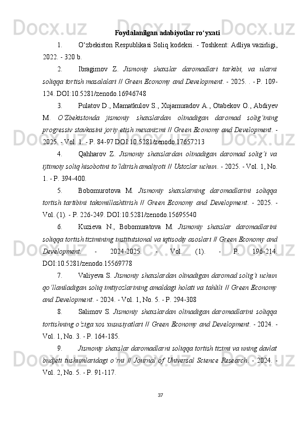 Foydalanilgan adabiyotlar ro‘yxati
1. O‘zbekiston Respublikasi Soliq kodeksi. - Toshkent: Adliya vazirligi,
2022. - 320 b.
2. Ibragimov   Z.   Jismoniy   shaxslar   daromadlari   tarkibi,   va   ularni
soliqqa tortish masalalari  //   Green Economy and Development . - 2025. . - P. 109-
124. DOI:10.5281/zenodo.16946748 
3. Pulatov   D .,   Mamatkulov   S .,   Xujamuradov   A .,   Otabekov   O .,   Abdiyev
M .   O ‘ Zbekistonda   jismoniy   shaxslardan   olinadigan   daromad   solig ‘ ining
progressiv   stavkasini   joriy   etish   mexanizmi  //   Green   Economy   and   Development . -
2025. -  Vol . 1 . - P. 84-97 DOI:10.5281/zenodo.17657213 
4. Qahharov   Z.   Jismoniy   shaxslardan   olinadigan   daromad   solig‘i   va
ijtimoiy soliq hisobotini to‘ldirish amaliyoti  //  Ustozlar uchun . - 2025. - Vol. 1, No.
1. - P. 394-400. 
5. Bobomurotova   M.   Jismoniy   shaxslarning   daromadlarini   soliqqa
tortish   tartibini   takomillashtirish   //   Green   Economy   and   Development .   -   2025.   -
Vol. (1). - P. 226-249. DOI:10.5281/zenodo.15695540 
6. Kuzieva   N.,   Bobomuratova   M.   Jismoniy   shaxslar   daromadlarini
soliqqa tortish tizimining institutsional va iqtisodiy asoslari  //  Green Economy and
Development .   -   2024-2025.   -   Vol.   (1).   -   P.   196-214.
DOI:10.5281/zenodo.15569778 
7. Valiyeva S.   Jismoniy  shaxslardan  olinadigan daromad solig‘i  uchun
qo‘llaniladigan soliq imtiyozlarining amaldagi holati va tahlili   //   Green Economy
and Development . - 2024. - Vol. 1, No. 5. - P. 294-308 
8. Salimov   S.   Jismoniy   shaxslardan   olinadigan   daromadlarini   soliqqa
tortishning o‘ziga xos xususiyatlari  //   Green Economy and Development . - 2024. -
Vol. 1, No. 3. - P. 164-185. 
9. Jismoniy shaxslar daromadlarni soliqqa tortish tizimi va uning davlat
budjeti   tushumlaridagi   o‘rni   //   Journal   of   Universal   Science   Research .   -   2024.   -
Vol. 2, No. 5. - P. 91-117. 
37 