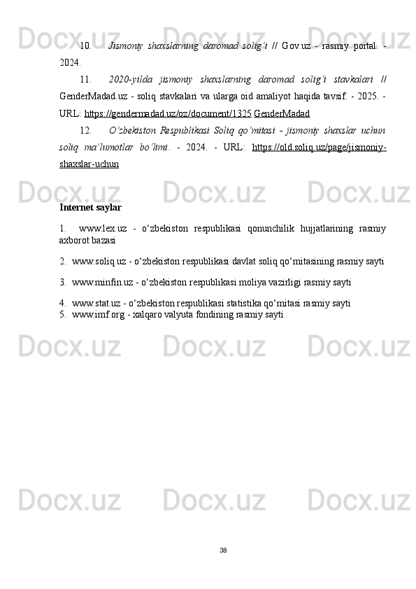 10. Jismoniy   shaxslarning   daromad   solig‘i   //   Gov.uz   -   rasmiy   portal.   -
2024. 
11. 2020 - yilda   jismoniy   shaxslarning   daromad   solig‘i   stavkalari   //
GenderMadad.uz - soliq stavkalari va ularga oid amaliyot haqida tavsif. - 2025. -
URL:  https://gendermadad.uz/oz/document/1325   GenderMadad
12. O‘zbekiston   Respublikasi   Soliq   qo‘mitasi   -   jismoniy   shaxslar   uchun
soliq   ma’lumotlar   bo‘limi .   -   2024.   -   URL:   https://old.soliq.uz/page/jismoniy-
shaxslar-uchun  
Internet saylar
1.     www.lex.uz   -   o‘zbekiston   respublikasi   qonunchilik   hujjatlarining   rasmiy
axborot bazasi
2.  www.soliq.uz - o‘zbekiston respublikasi davlat soliq qo‘mitasining rasmiy sayti
3.  www.minfin.uz - o‘zbekiston respublikasi moliya vazirligi rasmiy sayti
4.  www.stat.uz - o‘zbekiston respublikasi statistika qo‘mitasi rasmiy sayti
5.  www.imf.org - xalqaro valyuta fondining rasmiy sayti
38 