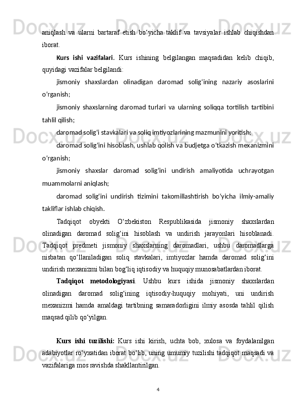 aniqlash   va   ularni   bartaraf   etish   bo‘yicha   taklif   va   tavsiyalar   ishlab   chiqishdan
iborat.  
Kurs   ishi   vazifalari .   Kurs   ishining   belgilangan   maqsadidan   kelib   chiqib,
quyidagi vazifalar belgilandi:
jismoniy   shaxslardan   olinadigan   daromad   solig‘ining   nazariy   asoslarini
o‘rganish;
jismoniy   shaxslarning   daromad   turlari   va   ularning   soliqqa   tortilish   tartibini
tahlil qilish;
daromad solig‘i stavkalari va soliq imtiyozlarining mazmunini yoritish;
daromad solig‘ini hisoblash, ushlab qolish va budjetga o‘tkazish mexanizmini
o‘rganish;
jismoniy   shaxslar   daromad   solig‘ini   undirish   amaliyotida   uchrayotgan
muammolarni aniqlash;
daromad   solig‘ini   undirish   tizimini   takomillashtirish   bo‘yicha   ilmiy-amaliy
takliflar ishlab chiqish.
Tadqiqot   obyekti   O‘zbekiston   Respublikasida   jismoniy   shaxslardan
olinadigan   daromad   solig‘ini   hisoblash   va   undirish   jarayonlari   hisoblanadi.
Tadqiqot   predmeti   jismoniy   shaxslarning   daromadlari,   ushbu   daromadlarga
nisbatan   qo‘llaniladigan   soliq   stavkalari,   imtiyozlar   hamda   daromad   solig‘ini
undirish mexanizmi bilan bog‘liq iqtisodiy va huquqiy munosabatlardan iborat.
Tadqiqot   metodologiyasi .   Ushbu   kurs   ishida   jismoniy   shaxslardan
olinadigan   daromad   solig‘ining   iqtisodiy-huquqiy   mohiyati,   uni   undirish
mexanizmi   hamda   amaldagi   tartibning   samaradorligini   ilmiy   asosda   tahlil   qilish
maqsad qilib qo‘yilgan. 
Kurs   ishi   tuzilishi :   Kurs   ishi   kirish,   uchta   bob,   xulosa   va   foydalanilgan
adabiyotlar ro‘yxatidan iborat bo‘lib, uning umumiy tuzilishi tadqiqot maqsadi va
vazifalariga mos ravishda shakllantirilgan.
4 