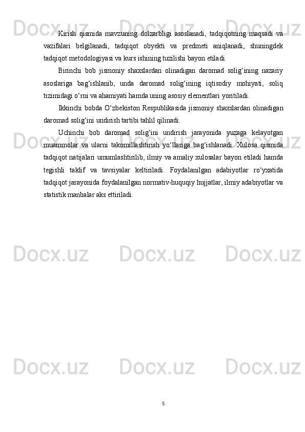 Kirish   qismida   mavzuning   dolzarbligi   asoslanadi,   tadqiqotning   maqsadi   va
vazifalari   belgilanadi,   tadqiqot   obyekti   va   predmeti   aniqlanadi,   shuningdek
tadqiqot metodologiyasi va kurs ishining tuzilishi bayon etiladi.
Birinchi   bob   jismoniy   shaxslardan   olinadigan   daromad   solig‘ining   nazariy
asoslariga   bag‘ishlanib,   unda   daromad   solig‘ining   iqtisodiy   mohiyati,   soliq
tizimidagi o‘rni va ahamiyati hamda uning asosiy elementlari yoritiladi.
Ikkinchi   bobda   O‘zbekiston   Respublikasida   jismoniy   shaxslardan   olinadigan
daromad solig‘ini undirish tartibi tahlil qilinadi. 
Uchinchi   bob   daromad   solig‘ini   undirish   jarayonida   yuzaga   kelayotgan
muammolar   va   ularni   takomillashtirish   yo‘llariga   bag‘ishlanadi.   Xulosa   qismida
tadqiqot natijalari umumlashtirilib, ilmiy va amaliy xulosalar bayon etiladi hamda
tegishli   taklif   va   tavsiyalar   keltiriladi.   Foydalanilgan   adabiyotlar   ro‘yxatida
tadqiqot jarayonida foydalanilgan normativ-huquqiy hujjatlar, ilmiy adabiyotlar va
statistik manbalar aks ettiriladi.
5 