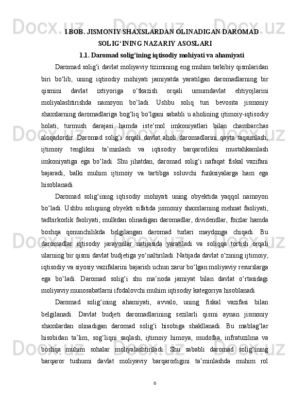 I BOB. JISMONIY SHAXSLARDAN OLINADIGAN DAROMAD
SOLIG‘INING NAZARIY ASOSLARI
1.1. Daromad solig‘ining iqtisodiy mohiyati va ahamiyati
Daromad solig‘i davlat moliyaviy tizimining eng muhim tarkibiy qismlaridan
biri   bo‘lib,   uning   iqtisodiy   mohiyati   jamiyatda   yaratilgan   daromadlarning   bir
qismini   davlat   ixtiyoriga   o‘tkazish   orqali   umumdavlat   ehtiyojlarini
moliyalashtirishda   namoyon   bo‘ladi.   Ushbu   soliq   turi   bevosita   jismoniy
shaxslarning daromadlariga bog‘liq bo‘lgani sababli u aholining ijtimoiy-iqtisodiy
holati,   turmush   darajasi   hamda   iste’mol   imkoniyatlari   bilan   chambarchas
aloqadordir.   Daromad   solig‘i   orqali   davlat   aholi   daromadlarini   qayta   taqsimlash,
ijtimoiy   tenglikni   ta’minlash   va   iqtisodiy   barqarorlikni   mustahkamlash
imkoniyatiga   ega   bo‘ladi.   Shu   jihatdan,   daromad   solig‘i   nafaqat   fiskal   vazifani
bajaradi,   balki   muhim   ijtimoiy   va   tartibga   soluvchi   funksiyalarga   ham   ega
hisoblanadi.
Daromad   solig‘ining   iqtisodiy   mohiyati   uning   obyektida   yaqqol   namoyon
bo‘ladi.   Ushbu   soliqning   obyekti   sifatida   jismoniy   shaxslarning   mehnat   faoliyati,
tadbirkorlik  faoliyati,  mulkdan  olinadigan  daromadlar,  dividendlar,  foizlar   hamda
boshqa   qonunchilikda   belgilangan   daromad   turlari   maydonga   chiqadi.   Bu
daromadlar   iqtisodiy   jarayonlar   natijasida   yaratiladi   va   soliqqa   tortish   orqali
ularning bir qismi davlat budjetiga yo‘naltiriladi. Natijada davlat o‘zining ijtimoiy,
iqtisodiy va siyosiy vazifalarini bajarish uchun zarur bo‘lgan moliyaviy resurslarga
ega   bo‘ladi.   Daromad   solig‘i   shu   ma’noda   jamiyat   bilan   davlat   o‘rtasidagi
moliyaviy munosabatlarni ifodalovchi muhim iqtisodiy kategoriya hisoblanadi.
Daromad   solig‘ining   ahamiyati,   avvalo,   uning   fiskal   vazifasi   bilan
belgilanadi.   Davlat   budjeti   daromadlarining   sezilarli   qismi   aynan   jismoniy
shaxslardan   olinadigan   daromad   solig‘i   hisobiga   shakllanadi.   Bu   mablag‘lar
hisobidan   ta’lim,   sog‘liqni   saqlash,   ijtimoiy   himoya,   mudofaa,   infratuzilma   va
boshqa   muhim   sohalar   moliyalashtiriladi.   Shu   sababli   daromad   solig‘ining
barqaror   tushumi   davlat   moliyaviy   barqarorligini   ta’minlashda   muhim   rol
6 