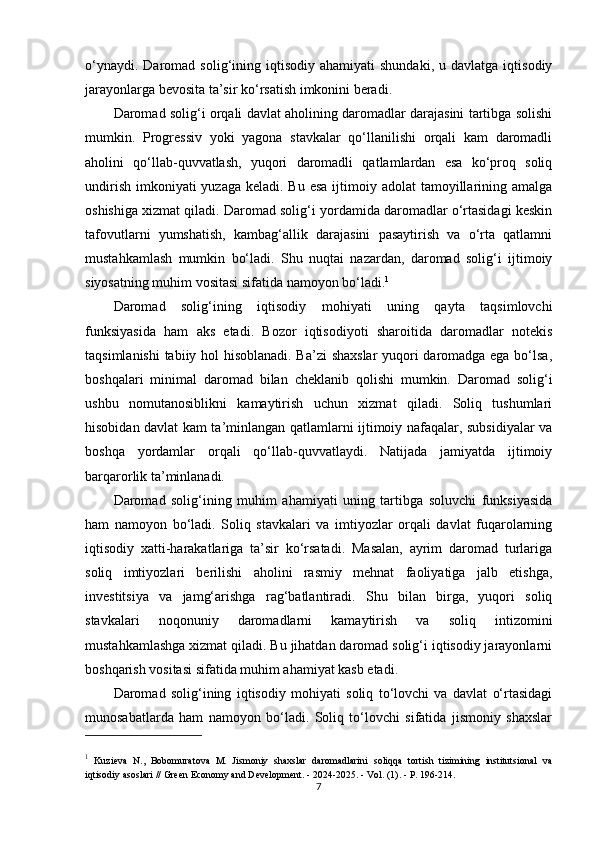 o‘ynaydi.  Daromad  solig‘ining  iqtisodiy  ahamiyati  shundaki,  u  davlatga  iqtisodiy
jarayonlarga bevosita ta’sir ko‘rsatish imkonini beradi.
Daromad solig‘i orqali davlat aholining daromadlar darajasini tartibga solishi
mumkin.   Progressiv   yoki   yagona   stavkalar   qo‘llanilishi   orqali   kam   daromadli
aholini   qo‘llab-quvvatlash,   yuqori   daromadli   qatlamlardan   esa   ko‘proq   soliq
undirish  imkoniyati  yuzaga  keladi. Bu  esa ijtimoiy adolat  tamoyillarining amalga
oshishiga xizmat qiladi. Daromad solig‘i yordamida daromadlar o‘rtasidagi keskin
tafovutlarni   yumshatish,   kambag‘allik   darajasini   pasaytirish   va   o‘rta   qatlamni
mustahkamlash   mumkin   bo‘ladi.   Shu   nuqtai   nazardan,   daromad   solig‘i   ijtimoiy
siyosatning muhim vositasi sifatida namoyon bo‘ladi. 1
Daromad   solig‘ining   iqtisodiy   mohiyati   uning   qayta   taqsimlovchi
funksiyasida   ham   aks   etadi.   Bozor   iqtisodiyoti   sharoitida   daromadlar   notekis
taqsimlanishi  tabiiy hol hisoblanadi. Ba’zi shaxslar  yuqori daromadga ega bo‘lsa,
boshqalari   minimal   daromad   bilan   cheklanib   qolishi   mumkin.   Daromad   solig‘i
ushbu   nomutanosiblikni   kamaytirish   uchun   xizmat   qiladi.   Soliq   tushumlari
hisobidan davlat kam ta’minlangan qatlamlarni ijtimoiy nafaqalar, subsidiyalar va
boshqa   yordamlar   orqali   qo‘llab-quvvatlaydi.   Natijada   jamiyatda   ijtimoiy
barqarorlik ta’minlanadi.
Daromad   solig‘ining   muhim   ahamiyati   uning   tartibga   soluvchi   funksiyasida
ham   namoyon   bo‘ladi.   Soliq   stavkalari   va   imtiyozlar   orqali   davlat   fuqarolarning
iqtisodiy   xatti-harakatlariga   ta’sir   ko‘rsatadi.   Masalan,   ayrim   daromad   turlariga
soliq   imtiyozlari   berilishi   aholini   rasmiy   mehnat   faoliyatiga   jalb   etishga,
investitsiya   va   jamg‘arishga   rag‘batlantiradi.   Shu   bilan   birga,   yuqori   soliq
stavkalari   noqonuniy   daromadlarni   kamaytirish   va   soliq   intizomini
mustahkamlashga xizmat qiladi. Bu jihatdan daromad solig‘i iqtisodiy jarayonlarni
boshqarish vositasi sifatida muhim ahamiyat kasb etadi.
Daromad   solig‘ining   iqtisodiy   mohiyati   soliq   to‘lovchi   va   davlat   o‘rtasidagi
munosabatlarda   ham   namoyon   bo‘ladi.   Soliq   to‘lovchi   sifatida   jismoniy   shaxslar
1
  Kuzieva   N.,   Bobomuratova   M.   Jismoniy   shaxslar   daromadlarini   soliqqa   tortish   tizimining   institutsional   va
iqtisodiy asoslari // Green Economy and Development. - 2024-2025. - Vol. (1). - P. 196-214.
7 