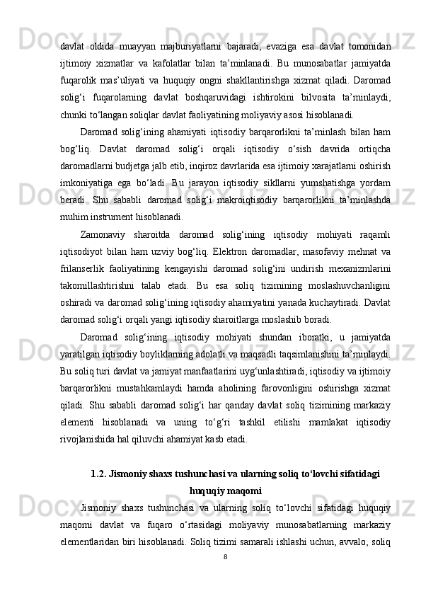 davlat   oldida   muayyan   majburiyatlarni   bajaradi,   evaziga   esa   davlat   tomonidan
ijtimoiy   xizmatlar   va   kafolatlar   bilan   ta’minlanadi.   Bu   munosabatlar   jamiyatda
fuqarolik   mas’uliyati   va   huquqiy   ongni   shakllantirishga   xizmat   qiladi.   Daromad
solig‘i   fuqarolarning   davlat   boshqaruvidagi   ishtirokini   bilvosita   ta’minlaydi,
chunki to‘langan soliqlar davlat faoliyatining moliyaviy asosi hisoblanadi.
Daromad   solig‘ining   ahamiyati   iqtisodiy   barqarorlikni   ta’minlash   bilan   ham
bog‘liq.   Davlat   daromad   solig‘i   orqali   iqtisodiy   o‘sish   davrida   ortiqcha
daromadlarni budjetga jalb etib, inqiroz davrlarida esa ijtimoiy xarajatlarni oshirish
imkoniyatiga   ega   bo‘ladi.   Bu   jarayon   iqtisodiy   sikllarni   yumshatishga   yordam
beradi.   Shu   sababli   daromad   solig‘i   makroiqtisodiy   barqarorlikni   ta’minlashda
muhim instrument hisoblanadi.
Zamonaviy   sharoitda   daromad   solig‘ining   iqtisodiy   mohiyati   raqamli
iqtisodiyot   bilan   ham   uzviy   bog‘liq.   Elektron   daromadlar,   masofaviy   mehnat   va
frilanserlik   faoliyatining   kengayishi   daromad   solig‘ini   undirish   mexanizmlarini
takomillashtirishni   talab   etadi.   Bu   esa   soliq   tizimining   moslashuvchanligini
oshiradi va daromad solig‘ining iqtisodiy ahamiyatini yanada kuchaytiradi. Davlat
daromad solig‘i orqali yangi iqtisodiy sharoitlarga moslashib boradi.
Daromad   solig‘ining   iqtisodiy   mohiyati   shundan   iboratki,   u   jamiyatda
yaratilgan iqtisodiy boyliklarning adolatli va maqsadli taqsimlanishini ta’minlaydi.
Bu soliq turi davlat va jamiyat manfaatlarini uyg‘unlashtiradi, iqtisodiy va ijtimoiy
barqarorlikni   mustahkamlaydi   hamda   aholining   farovonligini   oshirishga   xizmat
qiladi.   Shu   sababli   daromad   solig‘i   har   qanday   davlat   soliq   tizimining   markaziy
elementi   hisoblanadi   va   uning   to‘g‘ri   tashkil   etilishi   mamlakat   iqtisodiy
rivojlanishida hal qiluvchi ahamiyat kasb etadi.
1.2. Jismoniy shaxs tushunchasi va ularning soliq to‘lovchi sifatidagi
huquqiy maqomi
Jismoniy   shaxs   tushunchasi   va   ularning   soliq   to‘lovchi   sifatidagi   huquqiy
maqomi   davlat   va   fuqaro   o‘rtasidagi   moliyaviy   munosabatlarning   markaziy
elementlaridan biri hisoblanadi. Soliq tizimi samarali ishlashi uchun, avvalo, soliq
8 