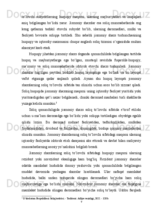 to‘lovchi   subyektlarning   huquqiy   maqomi,   ularning   majburiyatlari   va   huquqlari
aniq   belgilangan   bo‘lishi   zarur.   Jismoniy   shaxslar   esa   soliq   munosabatlarida   eng
keng   qatlamni   tashkil   etuvchi   subyekt   bo‘lib,   ularning   daromadlari,   mulki   va
faoliyati   bevosita   soliqqa   tortiladi.   Shu   sababli   jismoniy   shaxs   tushunchasining
huquqiy va iqtisodiy mazmunini chuqur anglash soliq tizimini o‘rganishda muhim
ahamiyat kasb etadi.
Huquqiy jihatdan jismoniy shaxs deganda qonunchilikda belgilangan tartibda
huquq   va   majburiyatlarga   ega   bo‘lgan,   mustaqil   ravishda   fuqarolik-huquqiy,
ma’muriy   va   soliq   munosabatlarida   ishtirok   etuvchi   shaxs   tushuniladi.   Jismoniy
shaxslar   tug‘ilgan   paytdan   boshlab   huquq   layoqatiga   ega   bo‘ladi   va   bu   layoqat
vafot   etguniga   qadar   saqlanib   qoladi.   Aynan   shu   huquq   layoqati   jismoniy
shaxslarning   soliq   to‘lovchi   sifatida   tan   olinishi   uchun   asos   bo‘lib   xizmat   qiladi.
Soliq huquqida jismoniy shaxsning maqomi uning iqtisodiy faoliyat yuritishi yoki
yuritmasligidan qat’i nazar belgilanadi, chunki daromad manbalari turli shakllarda
yuzaga kelishi mumkin. 2
Soliq   qonunchiligida   jismoniy   shaxs   soliq   to‘lovchi   sifatida   e’tirof   etilishi
uchun u ma’lum daromadga ega bo‘lishi yoki soliqqa tortiladigan obyektga egalik
qilishi   lozim.   Bu   daromad   mehnat   faoliyatidan,   tadbirkorlikdan,   mulkdan
foydalanishdan, dividend va foizlardan, shuningdek, boshqa qonuniy manbalardan
olinishi mumkin. Jismoniy shaxslarning soliq to‘lovchi sifatidagi maqomi ularning
iqtisodiy faoliyatda ishtirok etish darajasini  aks ettiradi va davlat  bilan moliyaviy
munosabatlarning asosiy yo‘nalishini belgilab beradi.
Jismoniy   shaxslarning   soliq   to‘lovchi   sifatidagi   huquqiy   maqomi   ularning
rezident   yoki   norezident   ekanligiga   ham   bog‘liq.   Rezident   jismoniy   shaxslar
odatda   mamlakat   hududida   doimiy   yashovchi   yoki   qonunchilikda   belgilangan
muddat   davomida   yashagan   shaxslar   hisoblanadi.   Ular   nafaqat   mamlakat
hududida,   balki   undan   tashqarida   olingan   daromadlari   bo‘yicha   ham   soliq
majburiyatiga   ega   bo‘lishi   mumkin.   Norezident   jismoniy   shaxslar   esa   faqatgina
mamlakat   hududida   olingan   daromadlari   bo‘yicha   soliq   to‘laydi.   Ushbu   farqlash
2
  O‘zbekiston Respublikasi Soliq kodeksi. - Toshkent: Adliya vazirligi, 2022. - 320 b
9 