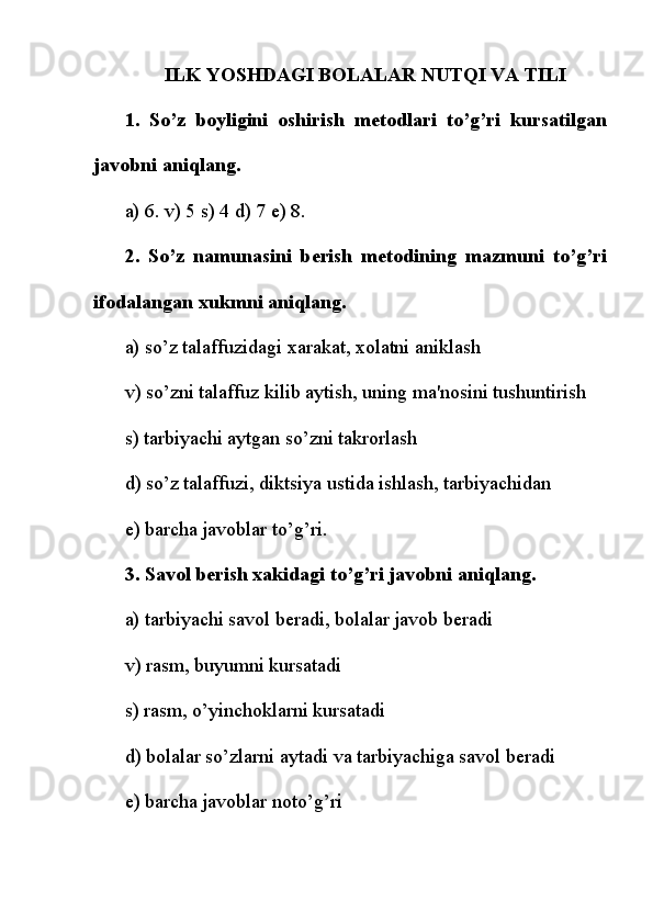 ILK YOSHDAGI BOLALAR NUTQI VA TILI
1.   So’z   boyligini   oshirish   m е todlari   to’g’ri   kursatilgan
javobni aniqlang.
a) 6. v) 5 s) 4 d) 7  е ) 8.
2.   So’z   namunasini   b е rish   m е todining   mazmuni   to’g’ri
ifodalangan xukmni aniqlang.
a) so’z talaffuzidagi xarakat, xolatni aniklash
v) so’zni talaffuz kilib aytish, uning ma'nosini tushuntirish
s) tarbiyachi aytgan so’zni takrorlash
d) so’z talaffuzi, diktsiya ustida ishlash, tarbiyachidan
е ) barcha javoblar to’g’ri.
3. Savol b е rish xakidagi to’g’ri javobni aniqlang.
a) tarbiyachi savol b е radi, bolalar javob b е radi
v) rasm, buyumni kursatadi
s) rasm, o’yinchoklarni kursatadi
d) bolalar so’zlarni aytadi   va tarbiyachiga savol b е radi
е ) barcha javoblar noto’g’ri 