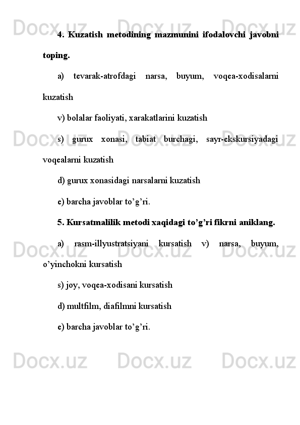4.   Kuzatish   m е todining   mazmunini   ifodalovchi   javobni
toping.
a)   t е varak-atrofdagi   narsa,   buyum,   voq е a-xodisalarni
kuzatish
v) bolalar faoliyati, xarakatlarini kuzatish
s)   gurux   xonasi,   tabiat   burchagi,   sayr-ekskursiyadagi
voq е alarni kuzatish
d) gurux xonasidagi narsalarni kuzatish
е ) barcha javoblar to’g’ri.
5. Kursatmalilik m е todi xaqidagi to’g’ri fikrni aniklang.
a)   rasm-illyustratsiyani   kursatish   v)   narsa,   buyum,
o’yinchokni kursatish
s) joy, voq е a-xodisani kursatish
d) multfilm, diafilmni kursatish
е ) barcha javoblar to’g’ri. 