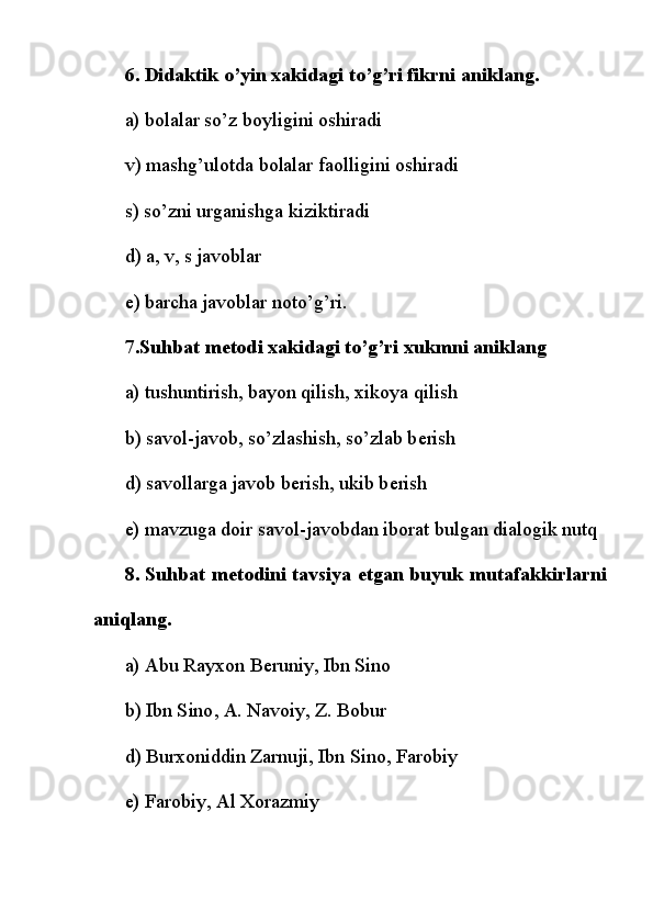 6. Didaktik o’yin xakidagi to’g’ri fikrni aniklang.
a) bolalar so’z boyligini oshiradi
v) mashg’ulotda   bolalar faolligini oshiradi
s) so’zni urganishga kiziktiradi
d) a, v, s javoblar
е ) barcha javoblar noto’g’ri.
7.Suhbat m е todi xakidagi to’g’ri xukmni aniklang
a) tushuntirish, bayon qilish, xikoya qilish
b) savol-javob, so’zlashish, so’zlab b е rish
d) savollarga javob b е rish, ukib b е rish
e) mavzuga doir savol-javobdan iborat bulgan dialogik nutq
8. Suhbat m е todini tavsiya etgan buyuk mutafakkirlarni
aniqlang.
a) Abu Rayxon B е runiy, Ibn Sino
b)   Ibn Sino , A. Navoiy, Z. Bobur
d) Burxoniddin Zarnuji, Ibn Sino, Farobiy
e) Farobiy, Al Xorazmiy 