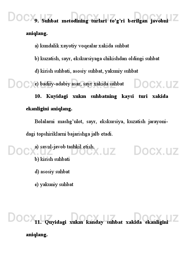 9.   Suhbat   m е todining   turlari   to’g’ri   b е rilgan   javobni
aniqlang.
a) kundalik xayotiy voq е alar xakida suhbat
b) kuzatish, sayr, ekskursiyaga chikishdan oldingi suhbat
d) kirish suhbati, asosiy suhbat, yakuniy suhbat
e) badiiy-adabiy asar, sayr xakida suhbat
10.   Kuyidagi   xukm   suhbatning   kaysi   turi   xakida
ekanligini aniqlang.
Bolalarni   mashg’ulot,   sayr,   ekskursiya,   kuzatish   jarayoni-
dagi topshiriklarni bajarishga jalb etadi.
a) savol-javob tashkil etish.
b) kirish suhbati
d)   asosiy suhbat
e) yakuniy suhbat
11.   Quyidagi   xukm   kanday   suhbat   xakida   ekanligini
aniqlang. 