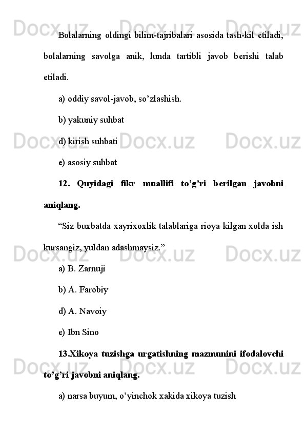 Bolalarning   oldingi   bilim-tajribalari   asosida   tash-kil   etiladi,
bolalarning   savolga   anik,   lunda   tartibli   javob   b е rishi   talab
etiladi.
a) oddiy savol-javob, so’zlashish.
b) yakuniy suhbat
d) kirish suhbati
e) asosiy suhbat
12.   Quyidagi   fikr   muallifi   to’g’ri   b е rilgan   javobni
aniqlang.
“Siz buxbatda xayrixoxlik talablariga rioya kilgan xolda ish
kursangiz, yuldan adashmaysiz.”
a) B. Zarnuji
b) A. Farobiy
d) A. Navoiy
e) Ibn Sino
13.Xikoya   tuzishga   urgatishning   mazmunini   ifodalovchi
to’g’ri javobni aniqlang.
a) narsa buyum, o’yinchok   xakida xikoya tuzish 