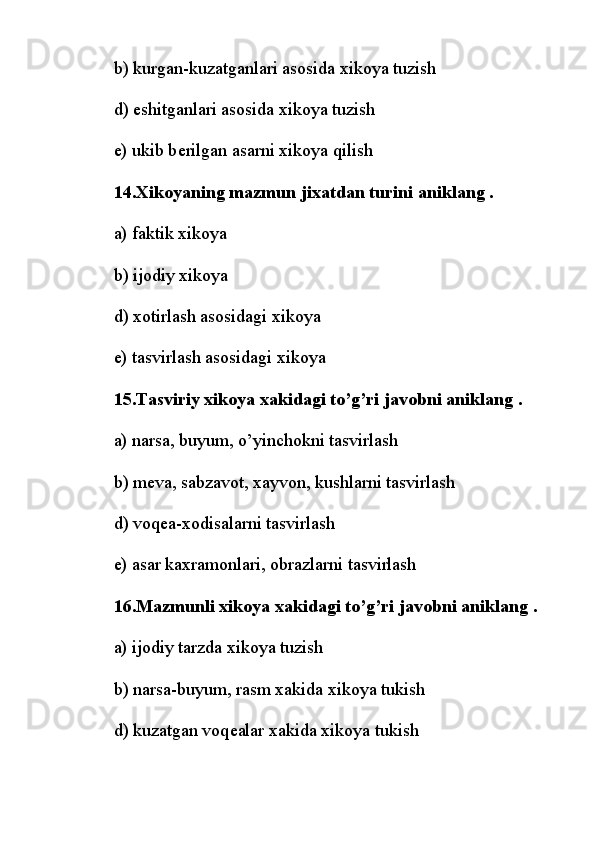 b) kurgan-kuzatganlari asosida xikoya tuzish
d) eshitganlari asosida xikoya tuzish
e) ukib b е rilgan asarni xikoya qilish
14.Xikoyaning mazmun jixatdan turini aniklang .
a) faktik xikoya
b) ijodiy xikoya
d) xotirlash asosidagi xikoya
e) tasvirlash asosidagi xikoya
15.Tasviriy xikoya xakidagi to’g’ri javobni aniklang .
a) narsa, buyum, o’yinchokni tasvirlash
b) m е va, sabzavot, xayvon, kushlarni tasvirlash
d) voq е a-xodisalarni tasvirlash
e) asar kaxramonlari, obrazlarni tasvirlash
16.Mazmunli xikoya xakidagi to’g’ri javobni aniklang .
a)   ijodiy tarzda xikoya tuzish
b) narsa-buyum, rasm xakida xikoya tukish
d) kuzatgan voq е alar xakida xikoya tukish 