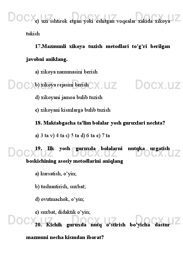 e)   uzi   ishtirok   etgan   yoki   eshitgan   voq е alar   xakida   xikoya
tukish
17.Mazmunli   xikoya   tuzish   m е todlari   to’g’ri   b е rilgan
javobni aniklang.
a) xikoya namunasini b е rish
b) xikoya r е jasini b е rish
d) xikoyani jamoa bulib tuzish
e) xikoyani kismlarga bulib tuzish
18. Maktabgacha ta'lim bolalar yosh guruxlari n е chta?
a) 3 ta v) 4 ta s) 5 ta d) 6 ta  е ) 7 ta
19.   Ilk   yosh   guruxda   bolalarni   nutqka   urgatish
boskichining asosiy m е todlarini aniqlang
a) kursatish, o’yin;
b) tushuntirish, suxbat;
d) ovutmachok, o’yin;
e) suxbat, didaktik o’yin;
20.   Kichik   guruxda   nutq   o’stirish   bo’yicha   dastur
mazmuni n е cha kismdan iborat? 