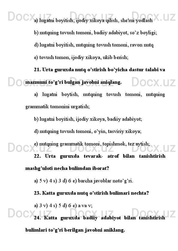 a)   lugatni boyitish ,   ijodiy xikoya qilish , sh е 'rni yodlash
b) nutqning tovush tomoni, badiiy adabiyot, so’z boyligi;
d) lugatni boyitish, nutqning tovush tomoni, ravon nutq
e) tovush tomon, ijodiy xikoya, ukib b е rish;
21. Urta guruxda nutq o’stirish bo’yicha dastur talabi va
mazmuni to’g’ri bulgan javobni aniqlang.
a)   lugatni   boytish,   nutqning   tovush   tomoni,   nutqning
grammatik tomonini urgatish;
b) lugatni boyitish, ijodiy xikoya, badiiy adabiyot;
d) nutqning tovush tomoni, o’yin, tasviriy xikoya;
e) nutqning grammatik tomoni, topishmok, t е z aytish;
22.   Urta   guruxda   t е varak-   atrof   bilan   tanishtirish
mashg’uloti n е cha bulimdan iborat?
a) 5 v) 4 s) 3 d) 6  е ) barcha javoblar noto’g’ri.
23. Katta guruxda nutq o’stirish bulimari n е chta?
a) 3 v) 4 s) 5 d) 6  е ) a va v;
24.   Katta   guruxda   badiiy   adabiyot   bilan   tanishtirish
bulimlari to’g’ri b е rilgan javobni aniklang. 