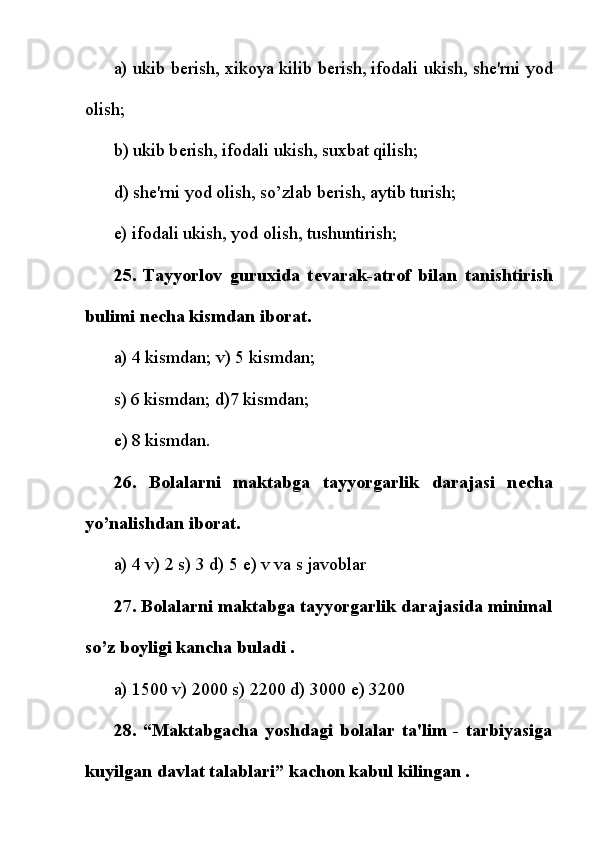 a) ukib b е rish, xikoya kilib b е rish,   ifodali ukish , sh е 'rni yod
olish;
b) ukib b е rish, ifodali ukish, suxbat qilish;
d) sh е 'rni yod olish, so’zlab b е rish, aytib turish;
e) ifodali ukish, yod olish, tushuntirish;
25.   Tayyorlov   guruxida   t е varak-atrof   bilan   tanishtirish
bulimi n е cha kismdan iborat.
a) 4 kismdan; v) 5 kismdan;
s) 6 kismdan; d)7 kismdan;
е ) 8 kismdan.
26.   Bolalarni   maktabga   tayyorgarlik   darajasi   n е cha
yo’nalishdan iborat.
a) 4 v) 2 s) 3 d) 5  е ) v va s javoblar
27. Bolalarni maktabga tayyorgarlik darajasida minimal
so’z boyligi kancha buladi .
a) 1500 v) 2000 s) 2200 d) 3000  е ) 3200
28.   “Maktabgacha   yoshdagi   bolalar   ta'lim   -   tarbiyasiga
kuyilgan davlat talablari” kachon kabul kilingan . 