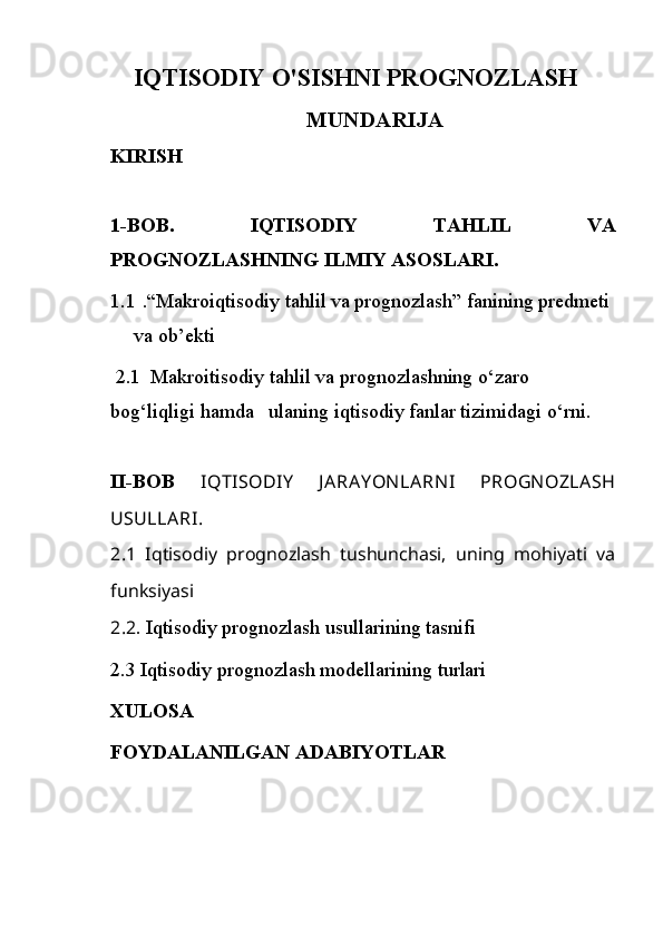 IQTISODIY O'SISHNI PROGNOZLASH
MUNDARIJA
   KIRISH
1-BOB .   IQTISODIY   TAHLIL   VA
PROGNOZLASHNING ILMIY ASOSLARI.  
1.1 .“M akroiqtisodiy tahlil va prognozlash” fanining predmeti 
va ob’ekti
 2.1   Makroitisodiy tahlil va prognozlashning o‘zaro 
bog‘liqligi hamda   ulaning iqtisodiy fanlar tizimidagi o‘rni.
II-BOB   IQTISODIY   J ARAY ON LARN I   PROGN OZLASH
USULLARI.
2.1   Iqtisodiy   prognozlash   tushunchasi,   uning   mohiyati   va
funksiyasi
2.2 . Iqtisodiy prognozlash usullarining tasnifi
2.3  Iqtisodiy prognozlash modellarining turlari
XULOSA 
FOYDALANILGAN ADABIYOTLAR  