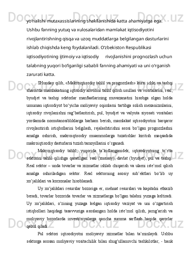 yo‘nalishi mutaxassislarining shakllanishida katta ahamiyatga ega. 
Ushbu fanning yutuq va xulosalaridan mamlakat iqtisodiyotini 
rivojlantirishning qisqa va uzoq muddatlarga belgilangan dasturlarini 
ishlab chiqishda keng foydalaniladi. O‘zbekiston Respublikasi 
iqtisodiyotining ijtimoiy va iqtisodiy  rivojlanishini prognozlash uchun
talabning yuqori bo‘lganligi sababli fanning ahamiyati va uni o‘rganish 
zarurati katta.
SHunday qilib, «Makro iqtisodiy tahlil va prognozlash » kursi ichki va tashqi
sharoitda mamlakatning  iqtisodiy  ahvolini  tahlil qilish usullari va  vositalarini; real,
byudjet   va   tashqi   sektorlar   manfaatlarining   muvazanatini   hisobga   olgan   holda
umuman iqtisodiyot bo‘yicha   moliyaviy oqimlarni   tartibga solish   mexanizmlarini,
iqtisodiy   rivojlanishni   rag‘batlantirish,   pul ,   byudjet   va   valyuta   siyosati   vositalari
yordamida   nomutanosibliklarga   barham   berish,   mamlakat   iqtisodiyotini   barqaror
rivojlantirish   istiqbollarini   belgilash,   rejalashtirishni   asosi   bo‘lgan   prognozlashni
amalga   oshirish,   makro iqtisodiy   muammolarga   tuzatishlar   kiritish   maqsadida
makro iqtisodiy  dasturlarni tuzish tamoyillarini  o‘rganadi.
Makro iqtisodiy   tahlil ,   yuqorida   ta’kidlanganidek,   iqtisodiyotning   to‘rtta
sektorini   tahlil   qilishga   qaratilgan :   real   (xususiy),   davlat   (byudjet),   pul   va   tashqi.
Real sektor – unda   tovarlar va xizmatlar   ishlab chiqarish   va ularni   iste’mol qilish
amalga   oshiriladigan   sektor.   Real   sektorning   asosiy   sub’ektlari   bo‘lib   uy
xo‘jaliklari  va  korxonalar   hisoblanadi .
Uy  xo‘jaliklari   resurslar   bozoriga   er,   mehnat   resurslari   va   kapitalni   etkazib
beradi, tovarlar bozorida   tovarlar  va xizmatlarga bo‘lgan talabni   yuzaga keltiradi.
Uy   xo‘jaliklari ,   o‘zining   yuzaga   kelgan   iqtisodiy   vaziyat   va   uni   o‘zgartirish
istiqbollari   haqidagi   tasavvuriga   asoslangan   holda   iste’mol   qilish,   jamg‘arish   va
moliyaviy   bozorlarda   investitsiyalarga   qancha   summa   sarflash   haqida   qarorlar
qabul qiladi .
Pul   sektori   iqtisodiyotni   moliyaviy   xizmatlar   bilan   ta’minlaydi .   Ushbu
sektorga   asosan   moliyaviy   vositachilik   bilan   shug‘ullanuvchi   tashkilotlar ,   -   bank 