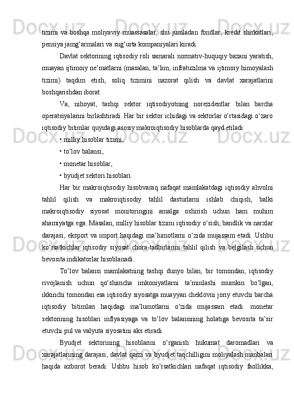 tizimi   va   boshqa   moliyaviy   muassasalar,   shu   jumladan   fondlar,  kredit   shirkatlari,
pensiya jamg‘armalari va sug‘urta kompaniyalari kiradi.
Davlat sektorining   iqtisodiy roli samarali   normativ-huquqiy bazani yaratish,
muayan  ijtimoiy   ne’matlarni  (masalan, ta’lim, infratuzilma va  ijtimoiy  himoyalash
tizimi)   taqdim   etish,   soliq   tizimini   nazorat   qilish   va   d avlat   xarajatlarini
boshqarishdan  iborat.
Va,   nihoyat,   tashqi   sektor   iqtisodiyotning   norezidentlar   bilan   barcha
operatsiyalarini birlashtiradi. Har bir sektor ichidagi va sektorlar o‘rtasidagi o‘zaro
iqtisodiy bitimlar  quyidagi asosiy makro iqtisodiy hisoblarda qayd etiladi :
• milliy  hisoblar  tizimi,
•  to‘lov  balansi,
• monetar  hisoblar ,
• byudjet sektori  hisoblari .
Har   bir   makro iqtisodiy   hisobvaraq   nafaqat   mamlakatdagi   iqtisodiy   ahvolni
tahlil   qilish   va   makro iqtisodiy   tahlil   dasturlarni   ishlab   chiqish,   balki
makro iqtisodiy   siyosat   monitoringini   amalga   oshirish   uchun   ham   muhim
ahamiyatga ega.  Masalan, milliy hisoblar tizim i  iqtisodiy o‘sish, bandlik va narxlar
darajasi,   eksport va import   haqidagi   ma’lumotlarni   o‘zida mujassam  etadi.   Ushbu
ko‘rsatkichlar   iqtisodiy   siyosat   chora-tadbirlarini   tahlil   qilish   va   belgilash   uchun
bevosita indikatorlar  hisoblanadi .
To‘lov   balansi   mamlakatning   tashqi   dunyo   bilan,   bir   tomondan,   iqtisodiy
rivojlanish   uchun   qo‘shimcha   imkoniyatlarni   ta’minlashi   mumkin   bo‘lgan,
ikkinchi tomondan esa  iqtisodiy siyosatga muayyan cheklovni joriy etuvchi barcha
iqtisodiy   bitimlari   haqidagi   ma’lumotlarni   o‘zida   mujassam   etadi .   monetar
sektorining   hisoblari   inflyasiyaga   va   to‘lov   balansining   holatiga   bevosita   ta’sir
etuvchi pul va valyuta siyosatini aks etiradi.
Byudjet   sektorining   hisoblarini   o‘rganish   hukumat   daromadlari   va
xarajatlari ning darajasi, davlat qarzi va byudjet taqchilligini moliyalash manbalari
haqida   axborot   beradi.   Ushbu   hisob   ko‘rsatkichlari   nafaqat   iqtisodiy   faollikka, 