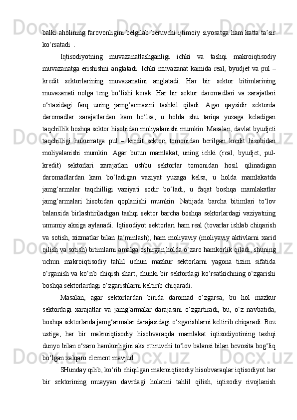 balki aholining farovonligini belgilab beruvchi ijtimoiy siyosatga ham katta ta’sir
ko‘rsatadi   .
Iqtisodiyotning   muvazanatlashganligi   ichki   va   tashqi   makro iqtisodiy
muvazanatga erishishni   anglatadi .   Ichki  muvazanat  kamida   real, byudjet  va pul  –
kredit   sektorlarining   muvazanatini   anglatadi .   Har   bir   sektor   bitimlarining
muvazanati   nolga   teng   bo‘lishi   kerak.   Har   bir   sektor   daromadlari   va   xarajatlari
o‘rtasidagi   farq   uning   jamg‘armasini   tashkil   qiladi .   Agar   qaysidir   sektorda
daromadlar   xarajatlardan   kam   bo‘lsa,   u   holda   shu   tariqa   yuzaga   keladigan
taqchillik boshqa  sektor hisobidan moliyalanishi mumkin. Masalan, davlat byudjeti
taqchilligi   hukumatga   pul   –   kredit   sektori   tomonidan   berilgan   kredit   hisobidan
moliyalanishi   mumkin.   Agar   butun   mamlakat,   uning   ichki   (real,   byudjet,   pul-
kredit)   sektorlari   xarajatlari   ushbu   sektorlar   tomonidan   hosil   qilinadigan
daromadlardan   kam   bo‘ladigan   vaziyat   yuzaga   kelsa,   u   holda   mamlakatda
jamg‘armalar   taqchilligi   vaziyati   sodir   bo‘ladi,   u   faqat   boshqa   mamlakatlar
jamg‘armalari   hisobidan   qoplanishi   mumkin.   Natijada   barcha   bitimlari   to‘lov
balansida   birlashtiriladigan   tashqi   sektor   barcha   boshqa   sektorlardagi   vaziyatning
umumiy aksiga aylanadi.   Iqtisodiyot   sektorlari ham real (tovarlar   ishlab chiqarish
va  sotish,   xizmatlar   bilan   ta’minlash ),   ham   moliyaviy   (moliyaviy   aktivlarni   xarid
qilish va sotish) bitimlarni  amalga oshirgan holda  o‘zaro hamkorlik qiladi, shuning
uchun   makro iqtisodiy   tahlil   uchun   mazkur   sektorlarni   yagona   tizim   sifatida
o‘rganish va ko‘rib chiqish shart, chunki bir sektordagi ko‘rsatkichning o‘zgarishi
boshqa sektorlardagi o‘zgarishlarni keltirib chiqaradi.
Masalan,   agar   sektorlardan   birida   daromad   o‘zgarsa,   bu   hol   mazkur
sektordagi   xarajatlar   va   jamg‘armalar   darajasini   o‘zgartiradi,   bu,   o‘z   navbatida,
boshqa sektorlarda jamg‘armalar darajasidagi o‘zgarishlarni keltirib chiqaradi. Boz
ustiga,   har   bir   makro iqtisodiy   hisobvaraqda   mamlakat   iqtisodiyotining   tashqi
dunyo bilan o‘zaro hamkorligini aks ettiruvchi to‘lov balansi bilan bevosita bog‘liq
bo‘lgan xalqaro  element mavjud.
SHunday qilib, ko‘rib chiqilgan  makro iqtisodiy hisobvaraqlar   iqtisodiyot har
bir   sektorining   muayyan   davrdagi   holatini   tahlil   qilish,   iqtisodiy   rivojlanish