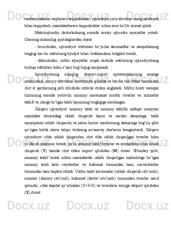 tendensiyalarini vaqtlararo taqqoslashlar,  iqtisodiyot joriy ahvolini uning salohiyati
bilan  taqqoslash,  mamlakatlararo  taqqoslashlar  uchun asos bo‘lib  xizmat qiladi.
Makro iqtisodiy   dasturlashning   asosida   asosiy   iqtisodiy   ayniyatlar   yotadi.
Ularning muhimligi quyidagilardan iborat:
-   birinchidan,   iqtisodiyot   sektorlari   bo‘yicha   daromadlar   va   xarajatlarning
tengligi har bir sektorning byudjet bilan cheklanishini belgilab beradi;
-   ikkinchidan,   ushbu   ayniyatlar   orqali   alohida   sektorning   iqtisodiyotning
boshqa sektorlari bilan o‘zaro bog‘liqligi aniqlanadi.
Iqtisodiyotning   ochiqligi   eksport-import   operatsiyalarining   amalga
oshirilishini, xorijiy aktivlarni investitsiya qilishda va barcha sub’ektlar tomonidan
chet  el  qarzlarining jalb etilishida ishtirok etishni  anglatadi.   Milliy   hisob varaqlar
tizimining   asosida   yotuvchi   umumiy   muvazanat   modeli   tovarlar   va   xizmatlar
taklifi va ularga bo‘lgan talab hajmining tengligiga asoslangan.
Xalqaro   iqtisodiyot   umumiy   talab   va   umumiy   taklifni   nafaqat   muayyan
mamlakat   doirasidagi   ishlab   chiqarish   hajmi   va   narxlar   darajasiga,   balki
umumjahon   ishlab chiqarishi   va jahon bozori narxlarining darajasiga bog‘liq qilib
qo‘ygan   holda   ularni   talqin   etishning   an’anaviy   doirlarini   kengaytiradi.   Xalqaro
iqtisodiyot   ichki   ishlab   chiqarishni   chet   elda   ishlab   chiqarilgan   tovarlar   bilan
to‘ldirish imkonini beradi, ya’ni umumiy taklif tovarlar va xizmatlarni ichki  ishlab
chiqarish   ( Y )   hamda   chet   eldan   import   qilishdan   ( M )   iborat.   SHunday   qilib,
umumiy   taklif   huddi   ushbu   mamlakatda   ishlab   chiqarilgan   mahsulotga   bo‘lgan
umumiy   talab   kabi   rezidentlar   va   hukumat   tomonidan   ham,   norezidentlar
tomonidan ham taqdim etiladi. Ushbu talab  korxonalar ( ishlab chiqarish iste’moli ),
insonlar   (shaxsiy   iste’mol ),   hukumat   (davlat   iste’moli)   tomonidan   tovarlar   xarid
qilinishi, ichki kapital qo‘yilmalar ( C+I+G ) va tovarlarni xorijga eksport qilishdan
( X ) iborat. 