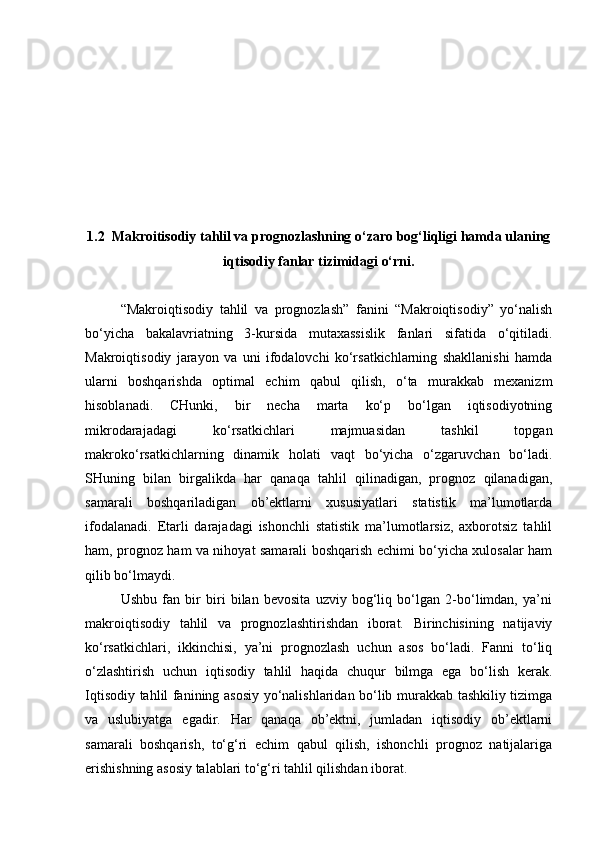 1.2  Makroitisodiy tahlil va prognozlashning o‘zaro bog‘liqligi hamda ulaning
iqtisodiy fanlar tizimidagi o‘rni.
“Makroiqtisodiy   tahlil   va   prognozlash”   fanini   “Makroiqtisodiy”   yo‘nalish
bo‘yicha   bakalavriatning   3-kursida   mutaxassislik   fanlari   sifatida   o‘qitiladi.
Makroiqtisodiy   jarayon   va   uni   ifodalovchi   ko‘rsatkichlarning   shakllanishi   hamda
ularni   boshqarishda   optimal   echim   qabul   qilish,   o‘ta   murakkab   mexanizm
hisoblanadi.   CHunki,   bir   necha   marta   ko‘p   bo‘lgan   iqtisodiyotning
mikrodarajadagi   ko‘rsatkichlari   majmuasidan   tashkil   topgan
makroko‘rsatkichlarning   dinamik   holati   vaqt   bo‘yicha   o‘zgaruvchan   bo‘ladi.
SHuning   bilan   birgalikda   har   qanaqa   tahlil   qilinadigan,   prognoz   qilanadigan,
samarali   boshqariladigan   ob’ektlarni   xususiyatlari   statistik   ma’lumotlarda
ifodalanadi.   Etarli   darajadagi   ishonchli   statistik   ma’lumotlarsiz,   axborotsiz   tahlil
ham, prognoz ham va nihoyat samarali boshqarish echimi bo‘yicha xulosalar ham
qilib bo‘lmaydi. 
Ushbu   fan   bir   biri   bilan   bevosita   uzviy   bog‘liq   bo‘lgan   2-bo‘limdan,   ya’ni
makroiqtisodiy   tahlil   va   prognozlashtirishdan   iborat.   Birinchisining   natijaviy
ko‘rsatkichlari,   ikkinchisi,   ya’ni   prognozlash   uchun   asos   bo‘ladi.   Fanni   to‘liq
o‘zlashtirish   uchun   iqtisodiy   tahlil   haqida   chuqur   bilmga   ega   bo‘lish   kerak.
Iqtisodiy tahlil fanining asosiy yo‘nalishlaridan bo‘lib murakkab tashkiliy tizimga
va   uslubiyatga   egadir.   Har   qanaqa   ob’ektni,   jumladan   iqtisodiy   ob’ektlarni
samarali   boshqarish,   to‘g‘ri   echim   qabul   qilish,   ishonchli   prognoz   natijalariga
erishishning asosiy talablari to‘g‘ri tahlil qilishdan iborat. 