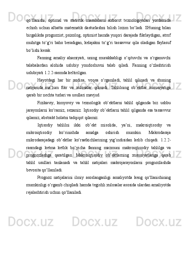 qo‘llanishi,   optimal   va   statistik   masalalarni   axborot   texnologiyalari   yordamida
echish   uchun   albatta   matematik   dasturlashni   bilish   lozim   bo‘ladi.   SHuning   bilan
birgalikda prognozist, psixolog, optimist hamda yuqori darajada fikrlaydigan, atrof
muhitga   to‘g‘ri   baho   beradigan,   kelajakni   to‘g‘ri   tassavvur   qila   oladigan   faylasuf
bo‘lishi kerak.  
Fanning   amaliy   ahamiyati,   uning   murakkabligi   o‘qituvchi   va   o‘rganuvchi
talabalardan   alohida   uslubiy   yondoshuvni   talab   qiladi.   Fanning   o‘zlashtirish
uslubiyati 1.2.2-rasmda keltirilgan.
Hayotdagi   har   bir   xodisa,   voqea   o‘rganiladi,   tahlil   qilinadi   va   shuning
natijasida   ma’lum   fikr   va   xulosalar   qilinadi.   Tahlilning   ob’ektlar   xususiyatiga
qarab bir nechta turlari va usullari mavjud.
Fizikaviy,   kimyoviy   va   texnologik   ob’ektlarni   tahlil   qilganda   biz   ushbu
jarayonlarni  ko‘ramiz, sezamiz. Iqtisodiy ob’ektlarni tahlil  qilganda esa tassavvur
qilamiz, abstrakt holatni tadqiqot qilamiz. 
Iqtisodiy   tahlilni   ikki   ob’ekt   misolida,   ya’ni,   makroiqtisodiy   va
mikroiqtisodiy ko‘rinishda   amalga   oshirish   mumkin.   Makrodaraja
mikrodarajadagi   ob’ektlar   ko‘rsatkichlarining   yig‘indisidan   kelib   chiqadi.   1.2.2-
rasmdagi   ketma   ketlik   bo‘yicha   fanning   mazmuni   makroiqtisodiy   tahlilga   va
prognozlashga   qaratilgan.   Makroiqtisodiy   ob’ektlarning   xususiyatlariga   qarab
tahlil   usullari   tanlanadi   va   tahlil   natijalari   makrojarayonlarni   prognozlashda
bevosita qo‘llaniladi. 
Prognoz   natijalarini   ilmiy   asoslanganligi   amaliyotda   keng   qo‘llanishining
mumkinligi o‘rganib chiqiladi hamda tegishli xulosalar asosida ulardan amaliyotda
rejalashtirish uchun qo‘llaniladi.    