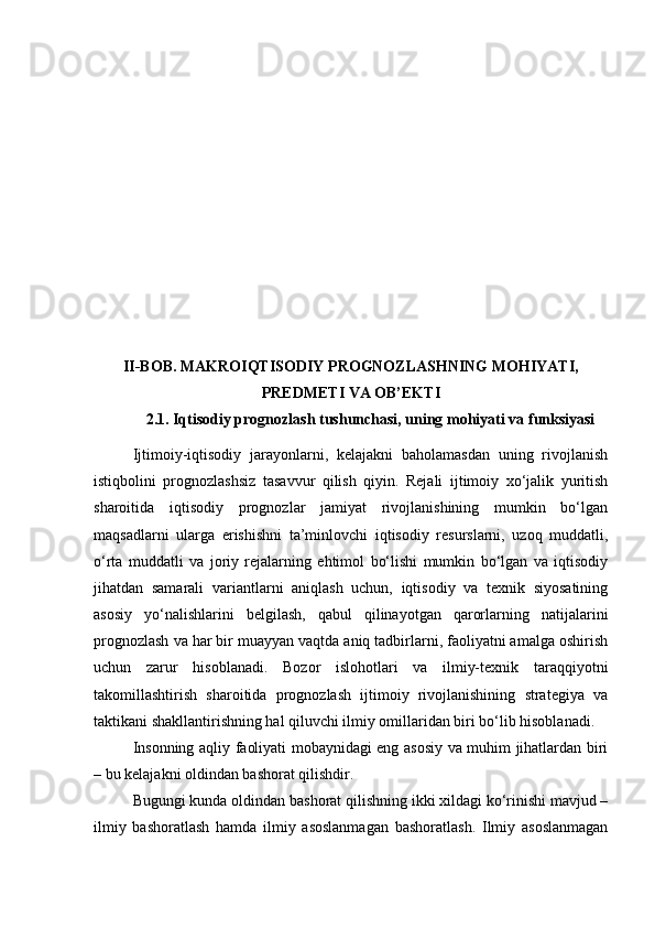 II-BOB. MAKROIQTISODIY PROGNOZLASHNING MOHIYATI,
PREDMETI VA OB’EKTI
2 .1 . Iqtisodiy prognozlash tushunchasi, uning mohiyati va funksiyasi
Ijtimoiy-iqtisodiy   jarayonlarni,   kelajakni   baholamasdan   uning   rivojlanish
istiqbolini   prognozlashsiz   tasavvur   qilish   qiyin.   Rejali   ijtimoiy   xo‘jalik   yuritish
sharoitida   iqtisodiy   prognozlar   jamiyat   rivojlanishining   mumkin   bo‘lgan
maqsadlarni   ularga   erishishni   ta’minlovchi   iqtisodiy   resurslarni,   uzoq   muddatli,
o‘rta   muddatli   va   joriy   rejalarning   ehtimol   bo‘lishi   mumkin   bo‘lgan   va   iqtisodiy
jihatdan   samarali   variantlarni   aniqlash   uchun,   iqtisodiy   va   texnik   siyosatining
asosiy   yo‘nalishlarini   belgilash,   qabul   qilinayotgan   qarorlarning   natijalarini
prognozlash va har bir muayyan vaqtda aniq tadbirlarni, faoliyatni amalga oshirish
uchun   zarur   hisoblanadi.   Bozor   islohotlari   va   ilmiy-texnik   taraqqiyotni
takomillashtirish   sharoitida   prognozlash   ijtimoiy   rivojlanishining   strategiya   va
taktikani shakllantirishning hal qiluvchi ilmiy omillaridan biri bo‘lib hisoblanadi.
Insonning aqliy faoliyati mobaynidagi eng asosiy va muhim jihatlardan biri
– bu kelajakni oldindan bashorat qilishdir.
Bugungi kunda oldindan bashorat qilishning ikki xildagi ko‘rinishi mavjud –
ilmiy   bashoratlash   hamda   ilmiy   asoslanmagan   bashoratlash.   Ilmiy   asoslanmagan 