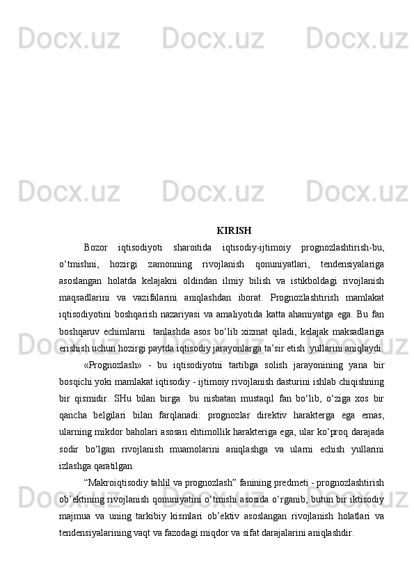 KIRISH
Bozor   iqtisodiyoti   sharoitida   iqtisodiy-ijtimoiy   prognozlashtirish-bu,
o‘tmishni,   hozirgi   zamonning   rivojlanish   qonuniyatlari,   tendensiyalariga
asoslangan   holatda   kelajakni   oldindan   ilmiy   bilish   va   istikboldagi   rivojlanish
maqsadlarini   va   vazifalarini   aniqlashdan   iborat.   Prognozlashtirish   mamlakat
iqtisodiyotini   boshqarish   nazariyasi   va   amaliyotida   katta   ahamiyatga   ega.   Bu   fan
boshqaruv   echimlarni     tanlashda   asos   bo‘lib   xizmat   qiladi,   kelajak   maksadlariga
erishish uchun hozirgi paytda iqtisodiy jarayonlarga ta’sir etish  yullarini aniqlaydi.
«Prognozlash»   -   bu   iqtisodiyotni   tartibga   solish   jarayonining   yana   bir
bosqichi yoki mamlakat iqtisodiy - ijtimoiy rivojlanish dasturini ishlab chiqishning
bir   qismidir.   SHu   bilan   birga     bu   nisbatan   mustaqil   fan   bo‘lib,   o‘ziga   xos   bir
qancha   belgilari   bilan   farqlanadi:   prognozlar   direktiv   harakterga   ega   emas,
ularning mikdor baholari asosan ehtimollik harakteriga ega, ular ko‘proq darajada
sodir   bo‘lgan   rivojlanish   muamolarini   aniqlashga   va   ularni   echish   yullarini
izlashga qaratilgan.
“Makroiqtisodiy tahlil va prognozlash” fanining predmeti - prognozlashtirish
ob’ektining rivojlanish qonuniyatini o‘tmishi asosida o‘rganib, butun bir iktisodiy
majmua   va   uning   tarkibiy   kismlari   ob’ektiv   asoslangan   rivojlanish   holatlari   va
tendensiyalarining vaqt va fazodagi miqdor va sifat darajalarini aniqlashdir. 