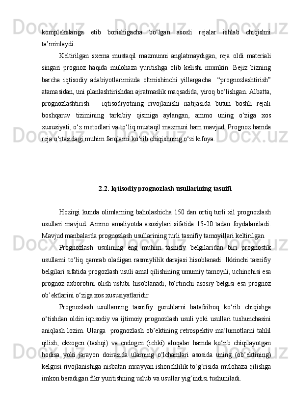 komplekslariga   etib   borishigacha   bo‘lgan   asosli   rejalar   ishlab   chiqishni
ta’minlaydi. 
Keltirilgan   sxema   mustaqil   mazmunni   anglatmaydigan,   reja   oldi   materiali
singari   prognoz   haqida   mulohaza   yuritishga   olib   kelishi   mumkin.   Bejiz   bizning
barcha   iqtisodiy   adabiyotlarimizda   oltmishinchi   yillargacha     “prognozlashtirish”
atamasidan, uni planlashtirishdan ajratmaslik maqsadida, yiroq bo‘lishgan. Albatta,
prognozlashtirish   –   iqtisodiyotning   rivojlanishi   natijasida   butun   boshli   rejali
boshqaruv   tizimining   tarkibiy   qismiga   aylangan,   ammo   uning   o‘ziga   xos
xususiyati, o‘z metodlari va to‘liq mustaqil mazmuni ham mavjud. Prognoz hamda
reja o‘rtasidagi muhim farqlarni ko‘rib chiqishning o‘zi kifoya.
2.2. Iqtisodiy prognozlash usullarining tasnifi
Hozirgi kunda olimlarning baholashicha 150 dan ortiq turli xil prognozlash
usullari   mavjud.   Ammo   amaliyotda   asosiylari   sifatida   15-20   tadan   foydalaniladi.
Mavjud manbalarda prognozlash usullarining turli tasnifiy tamoyillari keltirilgan.
Prognozlash   usulining   eng   muhim   tasnifiy   belgilaridan   biri   prognostik
usullarni to‘liq qamrab oladigan rasmiylilik darajasi hisoblanadi. Ikkinchi tasnifiy
belgilari sifatida progozlash usuli amal qilishining umumiy tamoyili, uchinchisi esa
prognoz   axborotini   olish   uslubi   hisoblanadi,   to‘rtinchi   asosiy   belgisi   esa   prognoz
ob’ektlarini o‘ziga xos xususiyatlaridir. 
Prognozlash   usullarning   tasnifiy   guruhlarni   batafsilroq   ko‘rib   chiqishga
o‘tishdan oldin iqtisodiy va ijtimoiy prognozlash usuli yoki usullari tushunchasini
aniqlash lozim. Ularga   prognozlash ob’ektining retrospektiv ma’lumotlarni  tahlil
qilish,   ekzogen   (tashqi)   va   endogen   (ichki)   aloqalar   hamda   ko‘rib   chiqilayotgan
hodisa   yoki   jarayon   doirasida   ularning   o‘lchamlari   asosida   uning   (ob’ektining)
kelgusi rivojlanishiga nisbatan muayyan ishonchlilik to‘g‘risida mulohaza qilishga
imkon beradigan fikr yuritishning uslub va usullar yig‘indisi tushuniladi. 