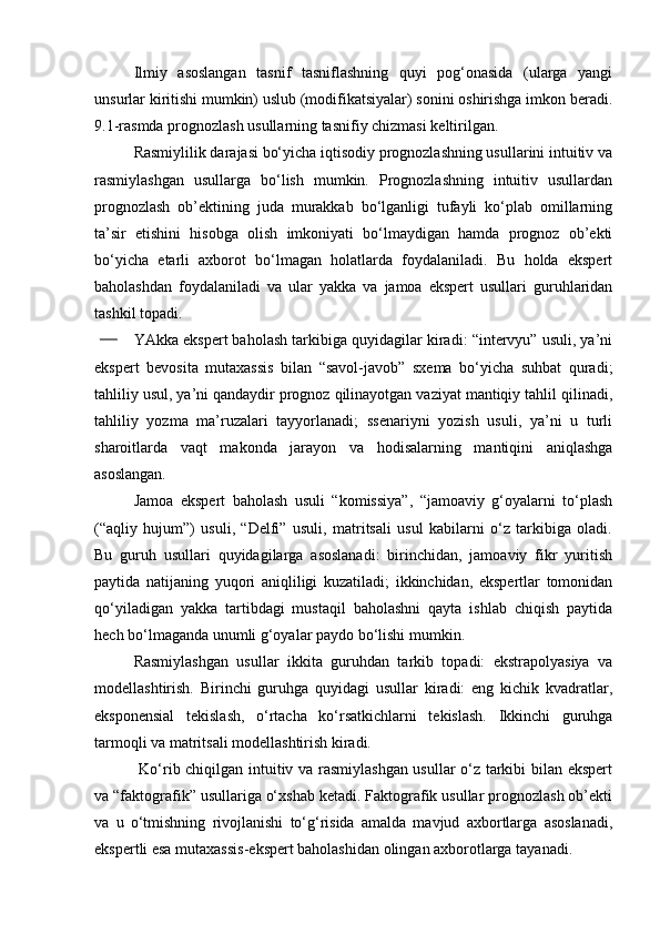 Ilmiy   asoslangan   tasnif   tasniflashning   quyi   pog‘onasida   (ularga   yangi
unsurlar kiritishi mumkin) uslub (modifikatsiyalar) sonini oshirishga imkon beradi.
9.1-rasmda prognozlash usullarning tasnifiy chizmasi keltirilgan.
Rasmiylilik darajasi bo‘yicha iqtisodiy prognozlashning usullarini intuitiv va
rasmiylashgan   usullarga   bo‘lish   mumkin.   Prognozlashning   intuitiv   usullardan
prognozlash   ob’ektining   juda   murakkab   bo‘lganligi   tufayli   ko‘plab   omillarning
ta’sir   etishini   hisobga   olish   imkoniyati   bo‘lmaydigan   hamda   prognoz   ob’ekti
bo‘yicha   etarli   axborot   bo‘lmagan   holatlarda   foydalaniladi.   Bu   holda   ekspert
baholashdan   foydalaniladi   va   ular   yakka   va   jamoa   ekspert   usullari   guruhlaridan
tashkil topadi. 
YAkka ekspert baholash tarkibiga quyidagilar kiradi: “intervyu” usuli, ya’ni
ekspert   bevosita   mutaxassis   bilan   “savol-javob”   sxema   bo‘yicha   suhbat   quradi;
tahliliy usul, ya’ni qandaydir prognoz qilinayotgan vaziyat mantiqiy tahlil qilinadi,
tahliliy   yozma   ma’ruzalari   tayyorlanadi;   ssenariyni   yozish   usuli,   ya’ni   u   turli
sharoitlarda   vaqt   makonda   jarayon   va   hodisalarning   mantiqini   aniqlashga
asoslangan.
Jamoa   ekspert   baholash   usuli   “komissiya”,   “jamoaviy   g‘oyalarni   to‘plash
(“aqliy   hujum”)   usuli,   “Delfi”   usuli,   matritsali   usul   kabilarni   o‘z   tarkibiga   oladi.
Bu   guruh   usullari   quyidagilarga   asoslanadi:   birinchidan,   jamoaviy   fikr   yuritish
paytida   natijaning   yuqori   aniqliligi   kuzatiladi;   ikkinchidan,   ekspertlar   tomonidan
qo‘yiladigan   yakka   tartibdagi   mustaqil   baholashni   qayta   ishlab   chiqish   paytida
hech bo‘lmaganda unumli g‘oyalar paydo bo‘lishi mumkin.
Rasmiylashgan   usullar   ikkita   guruhdan   tarkib   topadi:   ekstrapolyasiya   va
modellashtirish.   Birinchi   guruhga   quyidagi   usullar   kiradi:   eng   kichik   kvadratlar,
eksponensial   tekislash,   o‘rtacha   ko‘rsatkichlarni   tekislash.   Ikkinchi   guruhga
tarmoqli va matritsali modellashtirish kiradi. 
  Ko‘rib chiqilgan intuitiv va rasmiylashgan usullar o‘z tarkibi bilan ekspert
va “faktografik” usullariga o‘xshab ketadi. Faktografik usullar prognozlash ob’ekti
va   u   o‘tmishning   rivojlanishi   to‘g‘risida   amalda   mavjud   axbortlarga   asoslanadi,
ekspertli esa mutaxassis-ekspert baholashidan olingan axborotlarga tayanadi. 